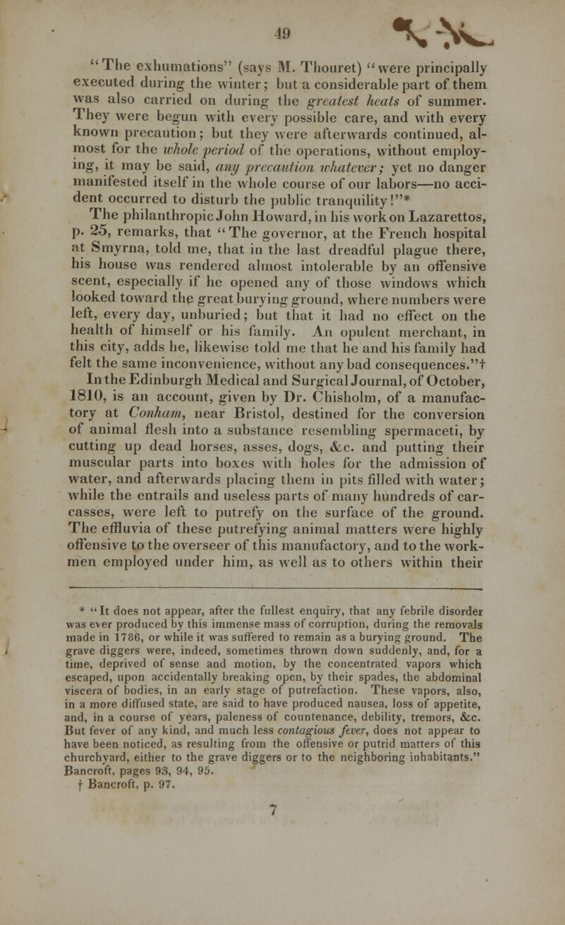 The exhumations (says M. Thouret) were principally executed during the winter; but a considerable part of them was also carried on during the greatest heats of summer. They were begun with every possible care, and with every known precaution; but they were afterwards continued, al- most for the whole period of the operations, without employ- ing, it may be said, any precaution whatever; yet no danger manifested itself in the whole course of our labors—no acci- dent occurred to disturb the public tranquility!* The philanthropic John Howard, in his work on Lazarettos, p. 25, remarks, that The governor, at the French hospital at Smyrna, told me, that in the last dreadful plague there, his house was rendered almost intolerable by an offensive scent, especially if he opened any of those windows which looked toward the great burying ground, where numbers were left, every day, unburied; but that it had no effect on the health of himself or his family. An opulent merchant, in this city, adds he, likewise told me that he and his family had felt the same inconvenience, without any bad consequences.t In the Edinburgh Medical and Surgical Journal, of October, 1810, is an account, given by Dr. Chisholm, of a manufac- tory at Conham, near Bristol, destined for the conversion of animal flesh into a substance resembling spermaceti, by cutting up dead horses, asses, dogs, &c. and putting their muscular parts into boxes with holes for the admission of water, and afterwards placing them in pits filled with water; while the entrails and useless parts of many hundreds of car- casses, were left to putrefy on the surface of the ground. The effluvia of these putrefying animal matters were highly offensive to the overseer of this manufactory, and to the work- men employed under him, as well as to others within their * It does not appear, after the fullest enquiry, that any febrile disorder was ever produced by this immense mass of corruption, during the removals made in 1786, or while it was suffered to remain as a burying ground. The grave diggers were, indeed, sometimes thrown down suddenly, and, for a time, deprived of sense and motion, by the concentrated vapors which escaped, upon accidentally breaking open, by their spades, the abdominal viscera of bodies, in an early stage of putrefaction. These vapors, also, in a more diffused state, are said to have produced nausea, loss of appetite, and, in a course of years, paleness of countenance, debility, tremors, &c. But fever of any kind, and much less contagious fever, does not appear to have been noticed, as resulting from the offensive or putrid matters of this churchyard, either to the grave diggers or to the neighboring inhabitants. Bancroft, pages 93, 94, 95.