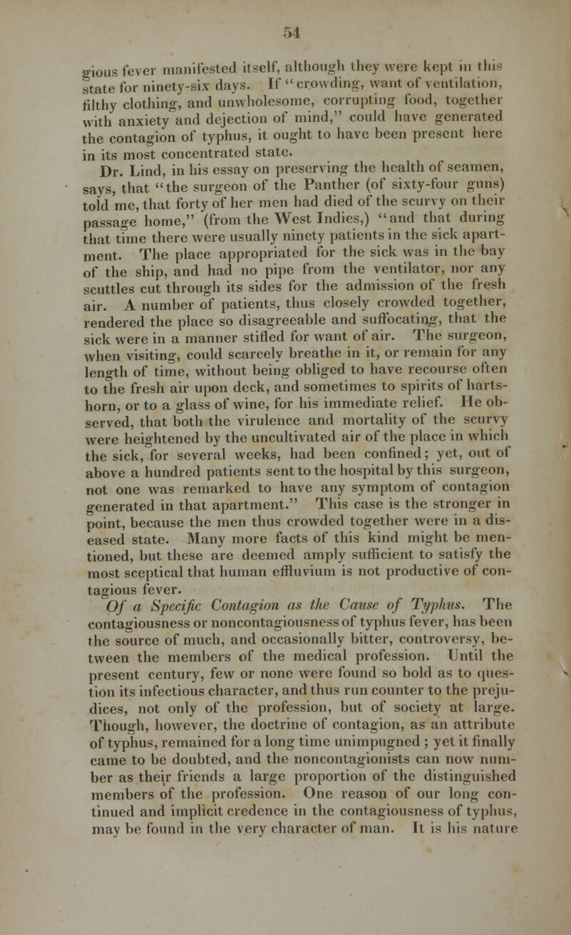 ffious fever manifested itself, although they were kept in this state for ninety-six days. If  crowding, want of ventilation, filthy clothing, and unwholesome, corrupting food, together with anxiety and dejection of mind, could have generated the contagion of typhus, it ought to have been present here in its most concentrated state. Dr. Lind, in his essay on preserving the health of seamen, says, that the surgeon of the Panther (of sixty-four guns) told me, that forty of her men had died of the scurvy on their passage home, (from the West Indies,) and that during that time there were usually ninety patients in the sick apart- ment. The place appropriated for the sick was in the bay of the ship, and had no pipe from the ventilator, nor any scuttles cut through its sides for the admission of the fresh air. A number of patients, thus closely crowded together, rendered the place so disagreeable and suffocating, that the sick were in a manner stifled for want of air. The surgeon, when visiting, could scarcely breathe in it, or remain for any length of time, without being obliged to have recourse often to the fresh air upon deck, and sometimes to spirits of harts- horn, or to a glass of wine, for his immediate relief. He ob- served, that both the virulence and mortality of the scurvy were heightened by the uncultivated air of the place in which the sick, for several weeks, had been confined; yet, out of above a hundred patients sent to the hospital by this surgeon, not one was remarked to have any symptom of contagion generated in that apartment. This case is the stronger in point, because the men thus crowded together were in a dis- eased state. Many more facts of this kind might be men- tioned, but these are deemed amply sufficient to satisfy the most sceptical that human effluvium is not productive of con- tagious fever. Of a Specific Contagion as the Cause of Typhus. The contagiousness or noncontagiousness of typhus fever, has been the source of much, and occasionally bitter, controversy, be- tween the members of the medical profession. Until the present century, few or none were found so bold as to ques- tion its infectious character, and thus run counter to the preju- dices, not only of the profession, but of society at large. Though, however, the doctrine of contagion, as an attribute of typhus, remained for a long time unirnpugned ; yet it finally came to be doubted, and the noncontagionists can now num- ber as their friends a large proportion of the distinguished members of the profession. One reason of our long con- tinued and implicit credence in the contagiousness of typhus, may be found in the very character of man. ft is his nature