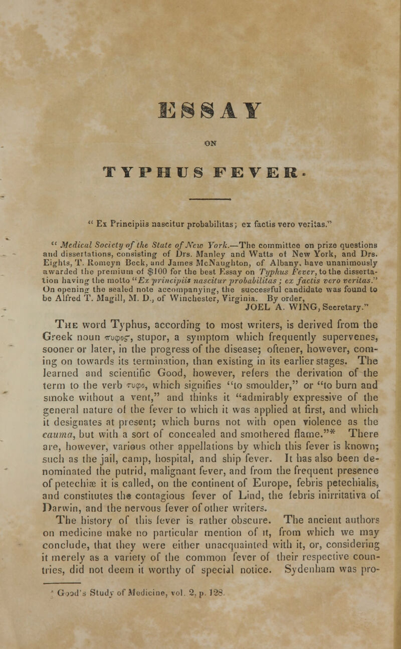 TYPHUS FEVER  Ex Principiis aascitur probabilitas; ex factis vero Veritas.  Medical Society of the State of Kcw York.—The committee on prize questions and dissertations, consisting of Drs. Manley and Watts ot New York, and Drs. Eights, T. Ronieyn Beck, and James McNaughton, of Albany, have unanimously awarded the premium of $100 for the best Essay on Typhus Fever, to the disserta- tion having the motto Ex principiis nascilur }>robabilitas; ex factis vero Veritas.'' On opening- tho sealed note accompanying, the successful candidate was found to be Alfred T. Magill, M. D., of Winchester, Virginia. By order, JOEL A. WING, Secretary. The word Typhus, according to most writers, is derived from the Greek noun tfutpos-, stupor, a symptom which frequently supervenes, sooner or later, in the progress of the disease; oftener, however, com- ing on towards its termination, than existing in its earlier stages. The learned and scientific Good, however, refers the derivation of the term to the verb ru<po, which signifies to smoulder, or to burn and smoke without a vent, and thinks it admirably expressive of the general nature of the fever to which it was applied at first, and which it designates at present; which burns not with open violence as the cauma, but with a sort of concealed and smothered flame.* There are, however, various other appellations by which this fever is known; such as the jail, camp, hospital, and ship fever. It has also been de- nominated the putrid, malignant fever, and from the frequent presence of petechias it is called, on the continent of Europe, febris petechialis, and constitutes the contagious fever of Lind, the febris inirritativa of Darwin, and the nervous fever of other writers. The history of this fever is rather obscure. The ancient authors on medicine make no particular mention of it, from which we may conclude, that they were either unacquainted with it, or, considering it merely as a variety of the common fever of their respective coun- tries, did not deem it worthy of special notice. Sydenham was pro- Goad's Study of Modicine, vol. 2. p. 138