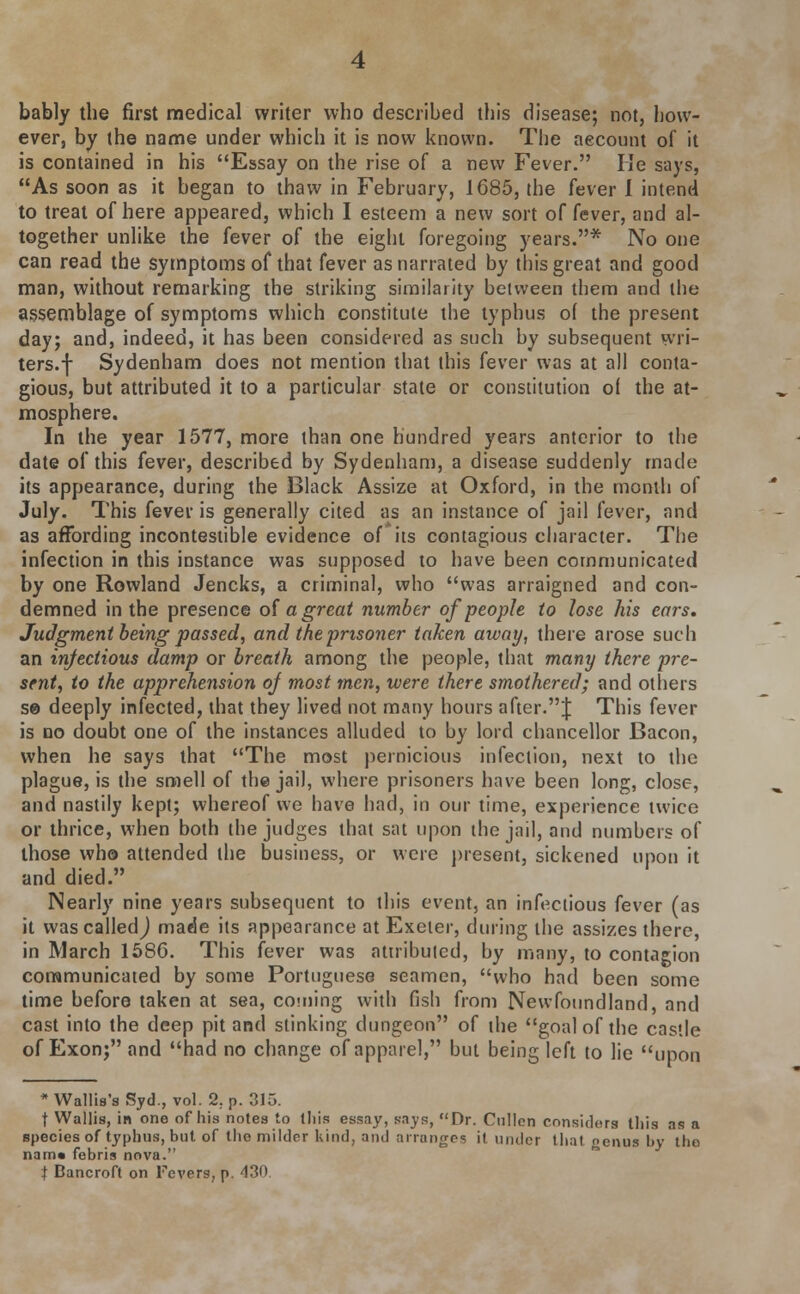 bably the first medical writer who described this disease; not, how- ever, by the name under which it is now known. The account of it is contained in his Essay on the rise of a new Fever. He says, As soon as it began to thaw in February, 1685, the fever 1 intend to treat of here appeared, which I esteem a new sort of fever, and al- together unlike the fever of the eight foregoing years.* No one can read the symptoms of that fever as narrated by this great and good man, without remarking the striking similarity between them and the assemblage of symptoms which constitute the typhus of the present day; and, indeed, it has been considered as such by subsequent wri- ters.f Sydenham does not mention that this fever was at all conta- gious, but attributed it to a particular state or constitution of the at- mosphere. In the year 1577, more than one hundred years anterior to the date of this fever, described by Sydenham, a disease suddenly made its appearance, during the Black Assize at Oxford, in the month of July. This fever is generally cited as an instance of jail fever, and as affording incontestible evidence of its contagious character. The infection in this instance was supposed to have been communicated by one Rowland Jencks, a criminal, who was arraigned and con- demned in the presence of a great number of people to lose his ears. Judgment being passed, and the prisoner taken away, there arose such an infectious damp or breath among the people, that many there pre- sent, to the apprehension of most men, were there smothered; and others se deeply infected, that they lived not many hours after.J This fever is no doubt one of the instances alluded to by lord chancellor Bacon, when he says that The most pernicious infection, next to the plague, is the smell of the jail, where prisoners have been long, close, and nastily kept; whereof we have had, in our time, experience twice or thrice, when both the judges that sat upon the jail, and numbers of those who attended the business, or were present, sickened upon it and died. Nearly nine years subsequent to this event, an infectious fever (as it wascalledj made its appearance at Exeter, during the assizes there, in March 1586. This fever was attributed, by many, to contagion communicated by some Portuguese seamen, who had been some time before taken at sea, coming with fish from Newfoundland, and cast into the deep pit and stinking dungeon of the goal of the castle of Exon; and had no change of apparel, but being left to lie upon * Wallis's Syd., vol. 2. p. 315. t Wallis, in one of his notes to litis essay, says, Dr. Cullen considers this as a species of typhus, but of the milder Kind, and arranges it under that genus by the narn« febris nova. t Bancroft on Fevers, p. 430