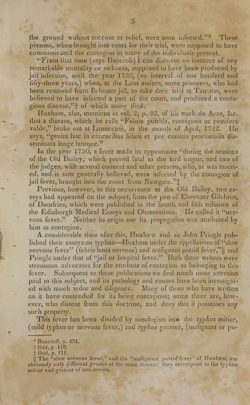 the ground without succour or relief, were soon infected.* These persons, when brought into court for their trial, were supposed to have communicated the contagion to many of the individuals present. From that time (says Bancroft) I can discover no instance of any remarkable mortality or sickness, supposed to have been produced by jail infection, until the year 1730, (an interval of one hundred and fifty-three years,) when, at the Lent assizes, some prisoners, who had been removed from ilehester jail, to take their trial at Taunton, were believed to have infected a part of the court, and produced a conta- gious disease,f of which many died. Huxham, also, mentions in vol. 2, p. 82, of his work de Aere, Sic. that a disease, which he calls Febris putrida, contagiosa ac pestifera valde, broke out at Launceton, in the month of April, 1742. He says, genita hoc in canceribus febris et per comitia provincialia dis- seminata longe lateque. In the year 1750, a fever made its appearance during the sessions of the Old Bailey, which proved fatal lo the lord mayor, and two of the judges, with several eminent and ether persons, who, as was assert- ed, and is now generally believed, were infected by the contagion of jail fever, brought into the court from Newgate.J Previous, however, to this occurrence at the Old Bailey, two es- says had appeared on the subject, from the pen of Ebenezer Gilchrist, of Dumfries, which were published in the fourth and fifth volumes of the Edinburgh Medical Essays and Observations. He called it ner- vous fever. Neither its origin nor its propagation was attributed by him lo contagion. A considerable time after this, Huxham and sir John Pringle pub- lished their essays on typhus—Huxham under the appellations of slow nervous fever (febris lenta nervosa) and malignant putrid fever,|| and Pringle under that of jail or hospital fever. Both these writers were strenuous advocates for the attribute of contagion as belonging to this fever. Subsequent to these publications we find much more attention paid to this subject, and its pathology and causes have been investigat- ed with much srdor and diligence. Many of those who have written on it have contended for its being contagious; some there are, how- ever, who dissent from this doctrine, and deny that it possesses any such property. This fever has been divided by nosologists into the typhus miliar, (mild typhus or nervous fever,) and typhus gravior, (malignant or pu- * Bancroft, p. 434. t Ibid, p 110. t Ibid, p. 111. (I Tho slow nervous fever, and the malignant putrid fever of Huxham, are obviously only different grades of the same ditea: -.■: Ihey correspond to the typhus inilior and <rravior of nosoloni«is.