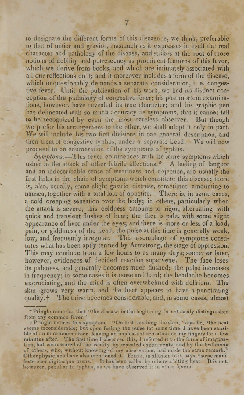 (o designate the different forms of this disease is, we think, preferable to that of mitior and gravior, inasmuch as it expresses in itself the real character and pathology of the disease, and strikes at the root of those notions ol debiiit}' and putrescency as prominent features of this fever, which we derive from books, and which are intimately associated with all our reflections on it; and it moreover includes a form of the disease, which unquestionably demands a separate consideration, i. e. conges- tive fever. Until the publication of his work, we had no distinct con- ception of the pathology of congestive fever; his post mortem examina- tions, however, have revealed its true character; and his graphic pen has delineated with so much accuracy its symptoms, that it cannot fail to be recognized by even the most careless observer. But though we prefer his arrangement to the other, we shall adopt it only in part. We will include his two first divisions in one general description, and then treat of congestive typhus, under a separate head. We will now proceed to an enumeration of the symptoms of typhus. Symptoms.—This fever commences with the same symptoms which usher in the attack of other febrile affections.* A leeling of languor and an indescribable sense of weariness and dejection, are usually the first links in the chain of symptoms which constitute this disease; there is, also, usually, some slight gastric distress, sometimes amounting to nausea, together with a total loss of appetite. There is, in some cases, a cold creeping sensation over the body; in others, particularly when the attack is severe, this coldness amounts to rigor, alternating with quick and transient flushes of heal; the face is pale, with some slight appearance of livor under the eyes; and there is more or less of a load, pain, or giddiness of the head; the pulse at this time is generally weak, low, and frequently irregular. This assemblage of symptoms consti- tutes what has been aptly termed by Armstrong, the stage of oppression. This may continue from a few hours to as many days; sooner or later, however, evidences ©f decided reaction supervene. The face loses its paleness, and generally becomes much flushed; the pulse increases in frequency; in some cases it is tense and hard; the headache becomes excruciating, and the mind is often overwhelmed with delirium. The skin grows very warm, and the heat appears to have a penetrating quality.f The thirst becomes considerable, and, in some cases, almost * Pringle remarks, that the disease in the beginning is not easily distinguished from any common fever. ' t Pringle notices this symptom. On first touching the skin, says he, the heat seems inconsiderable; but upon feeling the pulse for some time, I have been sensi- ble of an uncommon ardor, leaving an unpleasant sensation on my fingers for a few minutes after. The first lime I observed this, I referred it to the force of imagina- tion, but was assured of the reality by repeated experiments, and by the testimony of others, who, without knowing of my observation, had made the same remark. Other physicians have also mentioned it. Fran' . in allusion to it, says,scepe mani- festo accr digitosque urens. It has been called by othors a biting beat. It is not, however, pen! we have observed it in other fevers