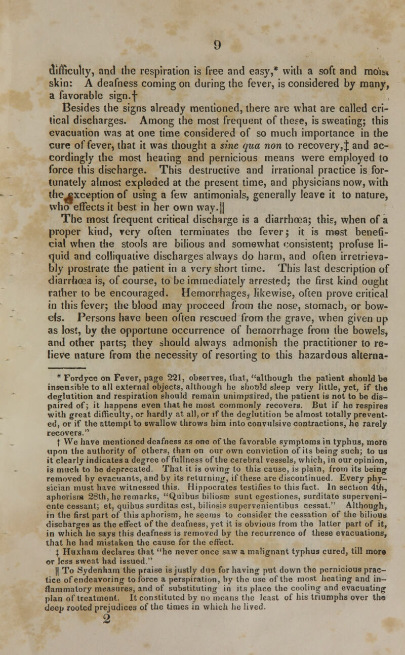 difficulty, and the respiration is free and easy,* with a soft and mo'im skin: A deafness coming on during the fever, is considered by many, a favorable sign.f Besides the signs already mentioned, there are what are called cri- tical discharges. Among the most frequent of these, is sweating; this evacuation was at one time considered of so much importance in the cure of fever, that it was thought a sine qua non to recovery,! and ac- cordingly the most heating and pernicious means were employed to force this discharge. This destructive and irrational practice is for- tunately almost exploded at the present time, and physicians now, with the^xception of using a few antimonials, generally leave it to nature, who effects it best in her own way.jj The most frequent critical discharge is a diarrhoea; this, when of a proper kind, very often terminates the fever; it is most benefi- cial when the stools are bilious and somewhat consistent; profuse li- quid and colliquative discharges always do harm, and often irretrieva- bly prostrate the patient in a very short time. This last description of diarrhoea is, of course, to be immediately arrested; the first kind ought rather to be encouraged. Hemorrhages, likewise, often prove critical in this fever; the blood may proceed from the nose, stomach, or bow- els. Persons have been often rescued from the grave, when given up as lost, by the opportune occurrence of hemorrhage from the bowels, and other parts; they should always admonish the practitioner to re- lieve nature from the necessity of resorting to this hazardous alterna- * Fordyce on Fever, page 221, observes, that, although the palient should be insensible to all external objects, although he should sleep very little, yet, if the deglutition and respiration should remain unimpaired, the patient is not to be dis- paired of; it happens even that he most commonly recovers. But if he respires with great difficulty, or hardly at all, or if the deglutition be almost totally prevent- ed, or if the attempt to swallow throws him into convulsive contractions, he rarely recovers. | Wc have mentioned deafness as one of the favorable symptoms in typhus, more upon the authority of others, than on our own conviction of its being such; to us it clearly indicates a degree of fullness of the cerebral vessels, which, in our opinion, is much to be deprecated. That it is owing to this cause, is plain, from its being removed by cvacuants, and by its returning, if these are discontinued. Every phy- sician must have witnessed this. Hippocrates testifies to this fact. In section 4th, aphorism 28th, he remarks, Quibus biliosas sunt egestiones, surditato superveni- cnte cessant; et, quibus surditas est, biliosis supervenientibus cessat. Although, in the first part of this aphorism, he seems to consider the cessation of the bilious discharges as the effect of the deafness, yet it is obvious from the latter part of it, in which he says this deafness is removed by the recurrence of these evacuations, that he had mistaken the cause for the effect. X Huxham declares that he never once saw a malignant typhus cured, till mora or less sweat had issued. || To Sydenham the praise is justly due for having put down the pernicious prac- tice of endeavoring to force a perspiration, by the use of the most heating and in- flammatory measures, and of substituting in its place the cooling and evacuating plan of treatment. It constituted by no means the least of his triumphs over the deep rooted prejudices of the times in which he lived. Q