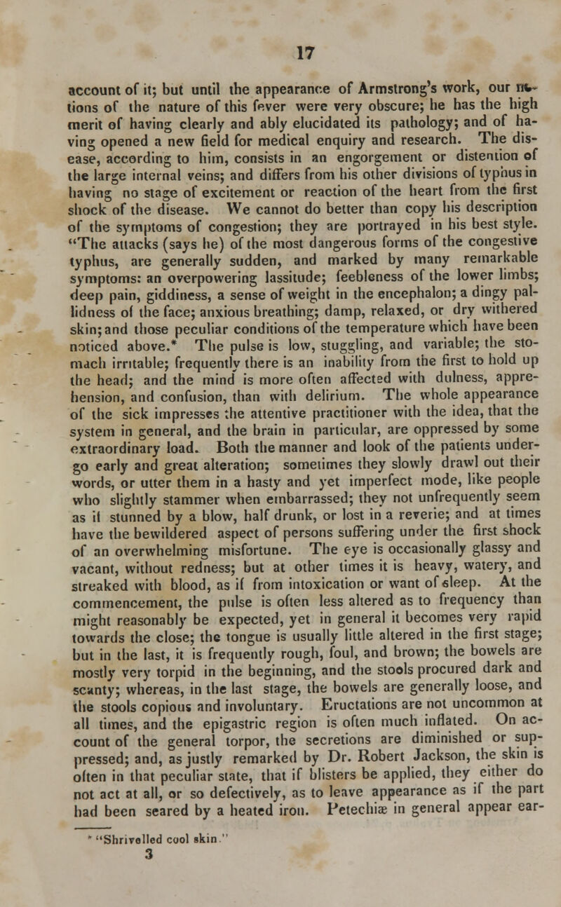 account of it; but until the appearance of Armstrong's work, our mo- tions of the nature of this fever were very obscure; he has the high merit of having clearly and ably elucidated its pathology; and of ha- ving opened a new field for medical enquiry and research. The dis- ease, according to him, consists in an engorgement or distention of the large internal veins; and differs from his other divisions of typhus in having no stage of excitement or reaction of the heart from the first shock of the disease. We cannot do better than copy his description of the symptoms of congestion; they are portrayed in his best style. The attacks (says he) of the most dangerous forms of the congestive typhus, are generally sudden, and marked by many remarkable symptoms: an overpowering lassitude; feebleness of the lower limbs; deep pain, giddiness, a sense of weight in the encephalon; a dingy pal- lidness of the face; anxious breathing; damp, relaxed, or dry withered skin; and those peculiar conditions of the temperature which have been noticed above.* The pulse is low, stuggling, and variable; the sto- mach irritable; frequently there is an inability from the first to hold up the head; and the mind' is more often affected with dulness, appre- hension, and confusion, than with delirium. The whole appearance of the sick impresses the attentive practitioner with the idea, that the system in general, and the brain in particular, are oppressed by some extraordinary load. Both the manner and look of the patients under- go early and great alteration; sometimes they slowly drawl out their words, or utter them in a hasty and yet imperfect mode, like people who slightly stammer when embarrassed; they not unfrequently seem as if stunned by a blow, half drunk, or lost in a reverie; and at times have the bewildered aspect of persons suffering under the first shock of an overwhelming misfortune. The eye is occasionally glassy and vacant, without redness; but at other times it is heavy, watery, and streaked with blood, as il from intoxication or want of sleep. At the commencement, the pulse is often less altered as to frequency than might reasonably be expected, yet in general it becomes very rapid towards the close; the tongue is usually little altered in the first stage; but in the last, it is frequently rough, foul, and brown; the bowels are mostly very torpid in the beginning, and the stools procured dark and scanty; whereas, in the last stage, the bowels are generally loose, and the stools copious and involuntary. Eructations are not uncommon at all times, and the epigastric region is often much inflated. On ac- count of the general torpor, the secretions are diminished or sup- pressed; and, as justly remarked by Dr. Robert Jackson, the skin is often in that peculiar state, that if blisters be applied, they either do not act at all, or so defectively, as to leave appearance as if the part had been seared by a heated iron. Petechia? in general appear ear- * Shnvolled cool skin. 3