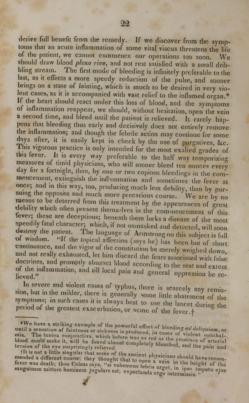 derive full benefit from ilie remedy. H we discover from the symp- toms that an acute inflammation of some vital viscus threatens the life of the patient, we cannot commence our operations too soon. We should draw blood ph.no rivo, and not rest satisfied with a small drib- bling stream. The first mode of bleeding is infinitely preferable to the last, as it effects a more speedy reduction of the pulse, and sooner brings on a state of fainting, which is much to be desired in very vio- lent cases, as it is accompanied with vast relief to the inflamed organ.* l( the heart should react under this loss of blood, and the symptoms of inflammation reappear, we should, without hesitation, open the vein a second time, and bleed until the patient is relieved. It rarely hap- pens that bleeding thus early and decisively does not entirely remove the inflammation; and though the febrile action may continue for some toys after, it is easily kept in check by the use of purgatives, Sic. 1 his vigorous practice is only intended for the most exalted grades of this fever. It is every way preferable to the half way temporizing measures of timid physicians, who will sooner bleed ten ounces ever? day for a fortnight, than, by one or two copious bleedings in the com- mencen.ent, extinguish the inflammation and sometimes the fever at once; and in this way, too, producing much less debility, than by pur- suing the opposite and much more precarious course. We are by no means to be deterred from this treatment by the appearances of great debility which often .present themselves in the commencement of this lever; these are deceptions; beneath them lurks a disease of the most speedily fatal character; which, if not unmasked and detected, will soon destroy the patient The language of Armstrong on this subject is full of wisdom. If the topical affection (says he) has been but of short continuance and the vigor■ of the constitution be merely weighed down and not really exhausted, let him discard the fears associated with fate doctrines and promptly abstract blood according to the seat and extern In severe and violent cases of typhus, there is scarcely any remis- sion, but m the milder, there ,s generally some little abatement of The symptoms; m such cases it ,s always best to use the lancet during e period of the greatest exacerbation, or acme of the fever.f *We have a striking example of the powerful effect of blr^n, / , /• • unl.l a sensation of faintness or sickness is produced in ease T/W''7'?m' or rnia. The tunica conjunctiva, which before^atcas the HrZ!0***1 r°pUU,aI- Wood could make it, will he found almost ^^l^J^^TS °f a.rt!«] tension of the eye surprizing relieved. '<*ncnea, and the pain and Jit is not a little singulai that some of tlip Tn/»m«( i • • mended a different course: they thoLl t hJto ! '^slc,ans ^u]d haverecom- fever was death; thus Celsus sa'vs, ''si vohemens tebds ur^t f ^ height °f thc sangu.nem m.tterc homiaem j«Su!.re est; Mpee^^&JJ^^ eJus