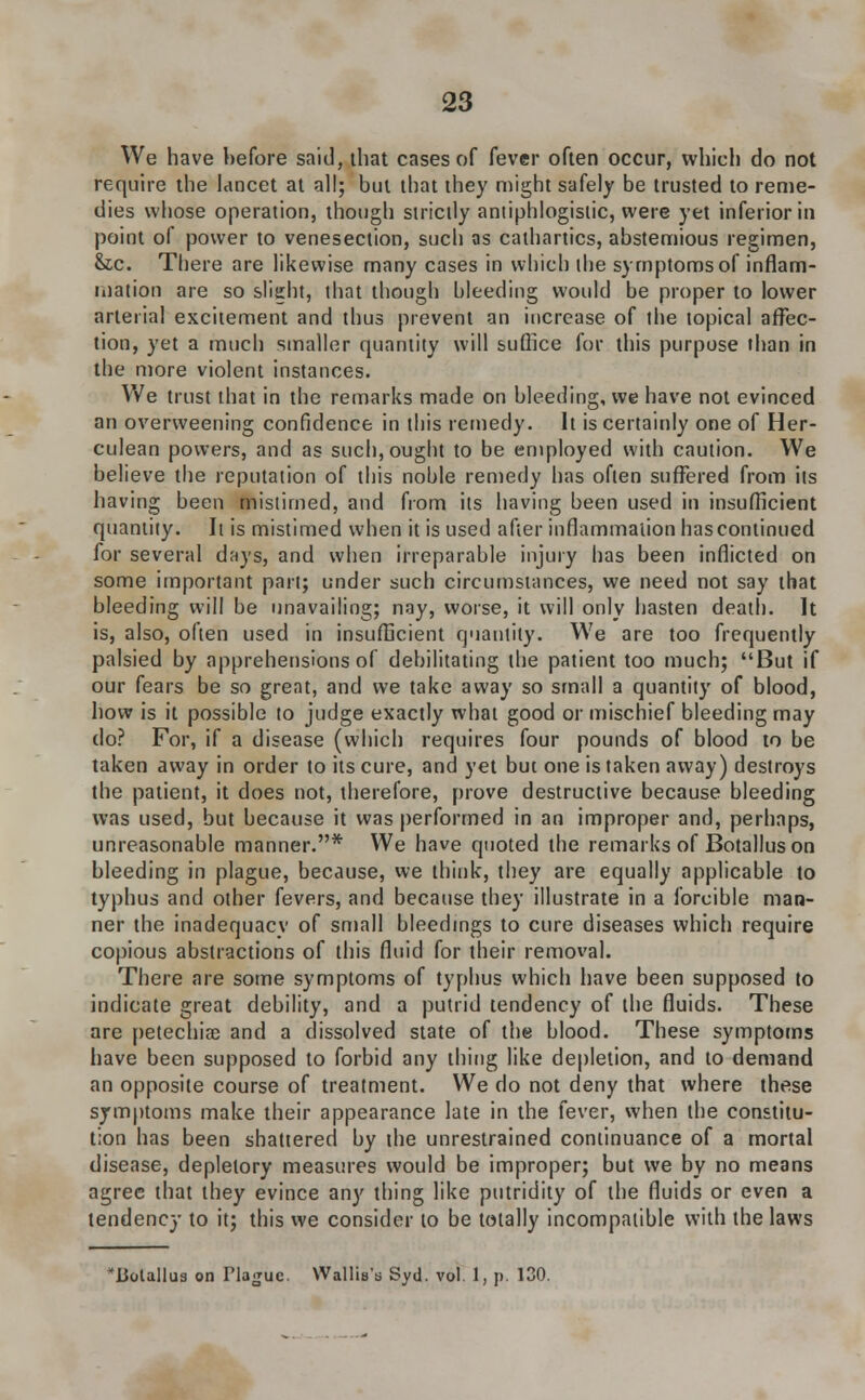We have before said, that cases of fever often occur, which do not require the lancet at all; but that they might safely be trusted to reme- dies whose operation, though strictly antiphlogistic, were yet inferior in point of power to venesection, such as cathartics, abstemious regimen, &tc. There are likewise many cases in which the symptoms of inflam- mation are so slight, that though bleeding would be proper to lower arterial excitement and thus prevent an increase of the topical affec- tion, yet a much smaller quantity will suffice for this purpose than in the more violent instances. We trust that in the remarks made on bleeding, we have not evinced an overweening confidence in this remedy. It is certainly one of Her- culean powers, and as such, ought to be employed with caution. We believe the reputation of this noble remedy has often suffered from its having been mistimed, and from its having been used in insufficient quantity. It is mistimed when it is used after inflammation has continued for several days, and when irreparable injury has been inflicted on some important part; under such circumstances, we need not say that bleeding will be unavailing; nay, worse, it will only hasten death. It is, also, often used in insufficient quantity. We are too frequently palsied by apprehensions of debilitating the patient too much; But if our fears be so great, and we take away so small a quantity of blood, how is it possible to judge exactly what good or mischief bleeding may do? For, if a disease (which requires four pounds of blood to be taken away in order to its cure, and yet but one is taken away) destroys the patient, it does not, therefore, prove destructive because bleeding was used, but because it was performed in an improper and, perhaps, unreasonable manner.* We have quoted the remarks of Botallus on bleeding in plague, because, we think, they are equally applicable to typhus and other fevers, and because they illustrate in a forcible man- ner the inadequacy of small bleedings to cure diseases which require copious abstractions of this fluid for their removal. There are some symptoms of typhus which have been supposed to indicate great debility, and a putrid tendency of the fluids. These are petechia? and a dissolved state of the blood. These symptoms have been supposed to forbid any thing like depletion, and to demand an opposite course of treatment. We do not deny that where these symptoms make their appearance late in the fever, when the constitu- tion has been shattered by the unrestrained continuance of a mortal disease, depletory measures would be improper; but we by no means agree that they evince any thing like putridity of the fluids or even a tendency to it; this we consider to be totally incompatible with the laws ^Botallus on Hague. Wallis's Syd. vol. 1, p. 130.