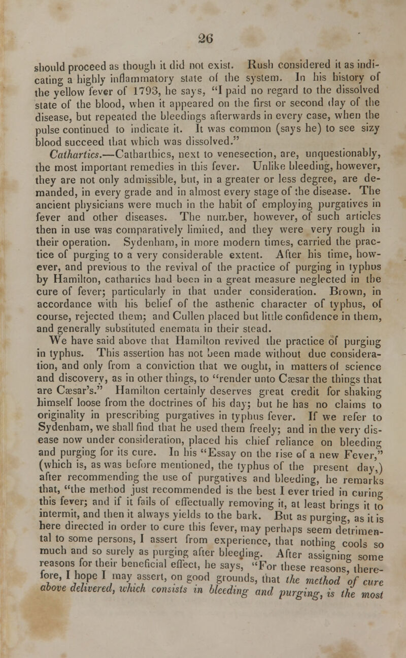 should proceed as though it did not exist. Rush considered it as indi- cating a highly inflammatory state of the system. In his history of the yellow fever of 1793, he says, I paid no regard to the dissolved state of the blood, when it appeared on the first or second day of the disease, but repeated the bleedings afterwards in every case, when the pulse continued to indicate it. It was common (says he) to see sizy blood succeed that which was dissolved. Cathartics.—Catharlhics, next to venesection, are, unquestionably, the most important remedies in this fever. Unlike bleeding, however, they are not only admissible, but, in a greater or less degree, are de- manded, in every grade and in almost every stage of the disease. The ancient physicians were much in the habit of employing purgatives in fever and other diseases. The number, however, of such articles then in use was comparatively limited, and they were very rough in their operation. Sydenham, in more modern times, carried the prac- tice of purging to a very considerable extent. After his time, how- ever, and previous to the revival of the practice of purging in typhus by Hamilton, cathartics had been in a great measure neglected in the cure of fever; particularly in that under consideration. Brown, in accordance with his belief of the asthenic character of typhus, of course, rejected them; and Cullen placed but little confidence in them, and generally substituted enemata in their stead. We have said above that Hamilton revived the practice of purging in typhus. This assertion has not been made without due considera- tion, and only from a conviction that we ought, in matters of science and discovery, as in other things, to render unto Caesar the things that are Caesar's. Hamilton certainly deserves great credit for shaking himself loose from the doctrines of his day; but he has no claims to originality in prescribing purgatives in typhus fever. If we refer to Sydenham, we shall find that he used them freely; and in the very dis- ease now under consideration, placed his chief reliance on bleeding and purging for its cure. In his Essay on the rise of a new Fever, (which is, as was before mentioned, the typhus of the present day,) after recommending the use of purgatives and bleeding, he remarks that, the method just recommended is the best I ever tried in curing this fever; and if it fails of effectually removing it, at least brings it to intermit, and then it always yields to t'he bark. But as purging, as it is here directed in order to cure this fever, may perhaps seem detrimen- tal to some persons, I assert from experience, that nothing cools so much and so surely as purging after bleeding. After assigning some reasons for then- beneficial effect, he says, For these reasons, there- lore, I hope I may assert, on good grounds, that the method of cure above delivered, which consists in bleeding and purging, is the most