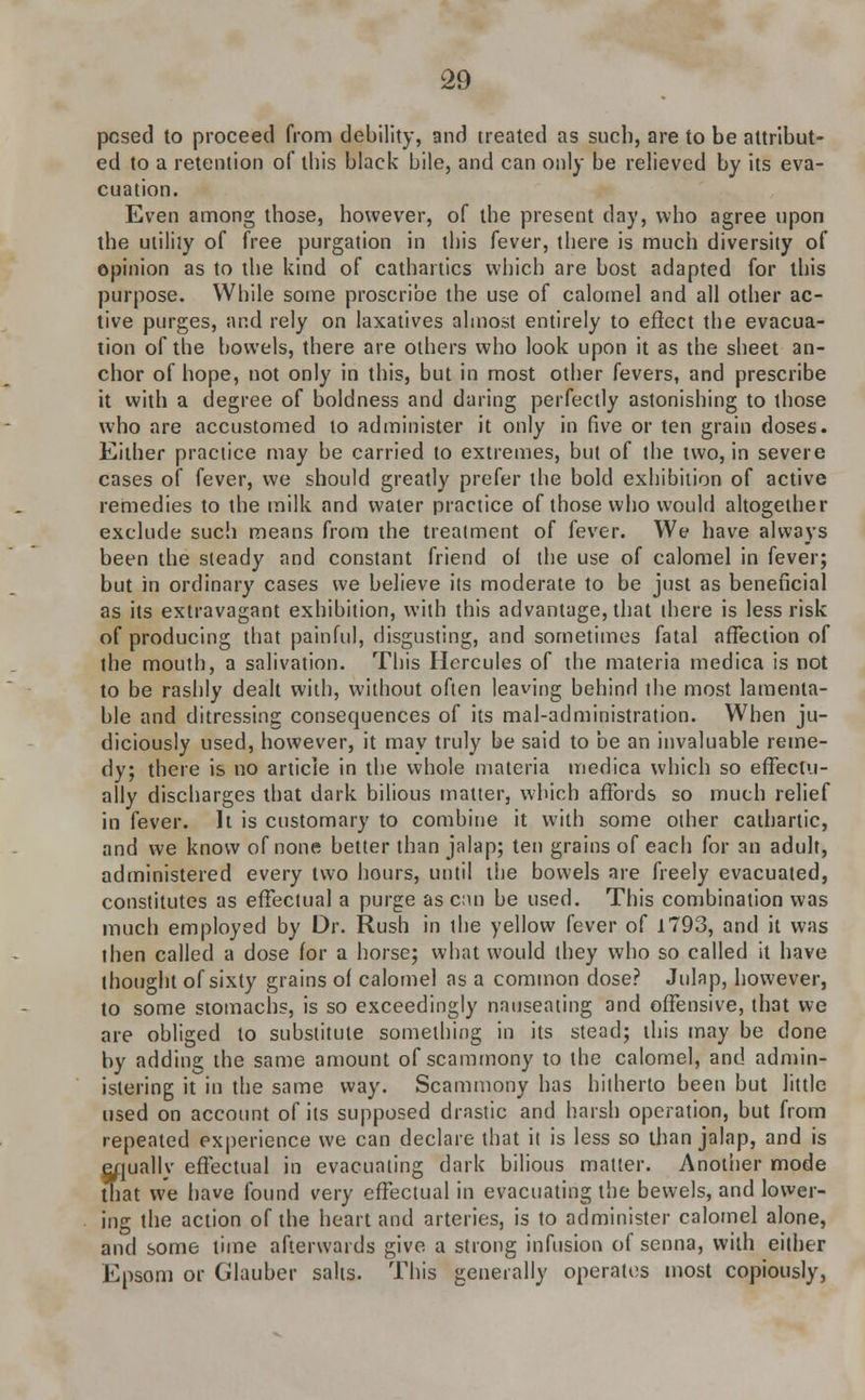 pcsed to proceed from debility, and treated as such, are to be attribut- ed to a retention of this black bile, and can only be relieved by its eva- cuation. Even among those, however, of the present day, who agree upon the utilily of free purgation in this fever, there is much diversity of opinion as to the kind of cathartics which are host adapted for this purpose. While some proscribe the use of calomel and all other ac- tive purges, and rely on laxatives almost entirely to effect the evacua- tion of the bowels, there are others who look upon it as the sheet an- chor of hope, not only in this, but in most other fevers, and prescribe it with a degree of boldness and daring perfectly astonishing to those who are accustomed to administer it only in five or ten grain doses. Either practice may be carried to extremes, but of the two, in severe cases of fever, we should greatly prefer the bold exhibition of active remedies to the milk and water practice of those who would altogether exclude such means from the treatment of fever. We have always been the steady and constant friend of the use of calomel in fever; but in ordinary cases we believe its moderate to be just as beneficial as its extravagant exhibition, with this advantage, that there is less risk of producing that painful, disgusting, and sometimes fatal affection of the mouth, a salivation. This Hercules of the materia medica is not to be rashly dealt with, without often leaving behind the most lamenta- ble and ditressing consequences of its mal-administration. When ju- diciously used, however, it may truly be said to be an invaluable reme- dy; there is no article in the whole materia medica which so effectu- ally discharges that dark bilious matter, which affords so much relief in fever. It is customary to combine it with some other cathartic, and we know of none better than jalap; ten grains of each for an adult, administered every two hours, until the bowels are freely evacuated, constitutes as effectual a purge as can be used. This combination was much employed by Dr. Rush in the yellow fever of 1793, and it was then called a dose for a horse; what would they who so called it have thought of sixty grains of calomel as a common dose? Julap, however, to some stomachs, is so exceedingly nauseating and offensive, that we are obliged to substitute something in its stead; this may be done by adding the same amount of scammony to the calomel, and admin- istering it in the same way. Scammony has hitherto been but little used on account of its supposed drastic and harsh operation, but from repeated experience we can declare that it is less so than jalap, and is q/juallv effectual in evacuating dark bilious matter. Another mode that we have found very effectual in evacuating the bevvels, and lower- ing the action of the heart and arteries, is to administer calomel alone, and some time afterwards give a strong infusion of senna, with either Epsom or Glauber salts. This generally operates most copiously,