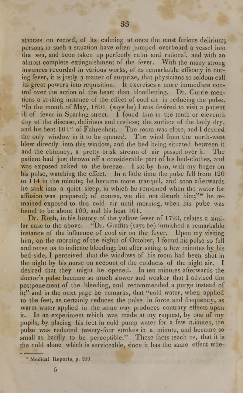 Stances on record, o( its calming at once the most furious delirium; persons in such a situation have often jumped overboard a vessel into the sea, and been taken up perfectly calm and rational, and with an almost complete extinguishment of the fever. With the many strong instances recorded in various works, of its remarkable efficacy in cur- ing fever, it is justly a matter of surprize, that physicians so seldom call its great powers into requisition. It exercises a more immediate con- trol over the action of the heart than bloodletting. Dr. Currie men- tions a striking instance of the effect of cool air in reducing the pulse. In the month of May, 1801, (says he) 1 was desired to visit a patient ill of fever in Sparling street. 1 found him in the tenth or eleventh day of the disease, delirious and restless; the surface of the body dry, and his heat 104c> of Fahrenheit. The room was close, and I desired the only window in it to be opened. The wind from the north-west blew directly into this window, and the bed being situated between it and the chimney, a pretty brisk stream of air passed over it. The patient had just thrown off a considerable part of his bed-clothes, and was exposed naked to the breeze. 1 sat by him, with my finger on his pulse, watching the effect. In a little time the pulse fell from 120 to 114 in the minute; he became more tranquil, and soon afterwards he sank into a quiet sleep, in which he remained when the water for affusion was prepared; of course, we did not disturb him;* he re- mained exposed to this cold air until morning, when his pulse was found to be about 100, and his heat 101. Dr. Rush, in his history of the yellow fever of 1793, relates a simi- lar case to the above. Dr. Graffits (says he) furnished a remarkable instance of the influence of cool air on the fever. Upon my visiting him, on the morning of the eighth of October, I found his pulse so full and tense as to indicate bleeding; but after silting a few minutes by his bed-side, I perceived that the windows of his room had been shut in the night by his nurse on account of the coldness of the night air. I desired that they might be opened. In ten minutes afterwards the doctor's pulse became so much slower and weaker that I advised the postponement of the bleeding, and recommended a purge instead of it; and in the next page he remarks, that cold water, when applied to the feet, as certainly reduces the pulse in force and frequency, as warm water applied in the same way produces contrary effects upon it. In an experiment which was made at my request, by one of my pupils, by placing his leet in cold pump water for a few minutes, the pulse was reduced twenty-four strokes in a minute, and became so small as hardly to be perceptible. These facts teach us, that it is the cold alone which is serviceable, since it has the same effect whe-  Medical Reports, p. 259. 5