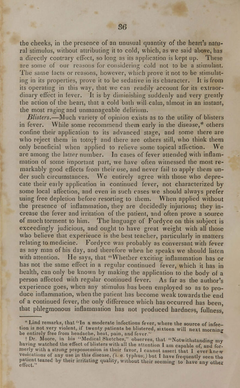 the cheeks, in the presence of an unusual quantity of the heart's natu- ral stimulus, without attributing it to cold, which, as we said above, has a directly contrary effect, so long as its application is kept up. These are some of our reasons for considering cold not to be a stimulant. The same lacts or reasons, however, which prove it not to be stimulat- ing in its properties, prove it to be sedative in its character. It is from its operating in this way, that we can readily account for its extraor- dinary effect in fever. It is by diminishing suddenly and very greatly the action of the heart, that a cold bath will calm, almost in an instant, the most raging and unmanageable delirium. Blisters.—Much variety of opinion exists as to the utility of blisters in fever. While some recommend them early in the disease,* others confine their application to its advanced stage, and some there are who reject them in totojf and there are others still, who think them only beneficial when applied to relieve some topical affection. We are among the latter number. In cases of fever attended with inflam- mation of some important part, we have often witnessed the most re- markably good effects from their use, and never fail to apply them un- der such circumstances. We entirely agree with those who depre- cate their early application in continued fever, not characterized by some local affection, and even in such cases we should always prefer using free depletion before resorting to them. When applied without the presence of inflammation, they are decidedly injurious; they in- crease the fever and irritation of the patient, and often prove a source of much torment to him. The language of Fordyce on this subject is exceedingly judicious, and ought to have great weight with all those who believe that experience is the best teacher, particularly in matters relating to medicine. Fordyce was probably as conversant with fever as any man of his day, and therefore when he speaks we should listen with attention. He says, that Whether exciting inflammation has or has not the same effect in a regular continued fever, which it has in health, can only be known by making the application to the body of a person affected with regular continued fever. As far as the author's experience goes, when any stimulus has been employed so as to pro- duce inflammation, when the patient has become weak towards the end of a continued fever, the only difference which has occurred has been that phlegmonous inflammation has not produced hardness, fullness * Line! remarks, that In a moderate infectious fever, where the source of infec- tion is not very violent, if twenty patients bo blistered, sixteen will next mornintr be entirely free from headache, heat, pain, and fever. t Dr. Moore, in his Medical Sketches, observes, that Notwithstanding niv having watched the effect of blisters with all the attention I am capable of, and for- merly with a strong prepossession in their favor, 1 cannot assert that I ever knew vesications of any use in this disease, (\. e. typhus;) but I have frequentlv seen the patient teazed by their irritating quality, without their seeming to have any other