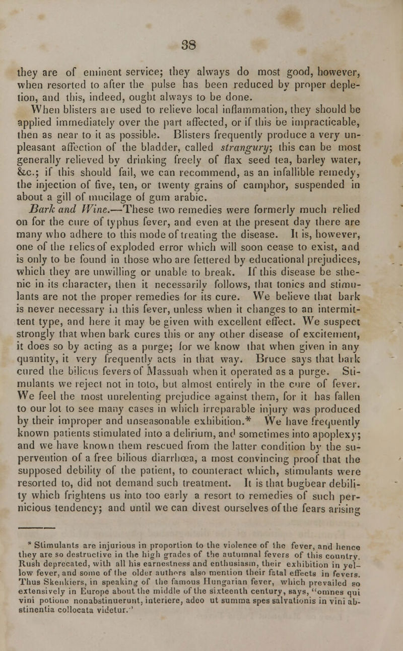 they are of eminent service; they always do most good, however, when resorted to after the pulse has been reduced by proper deple- tion, and this, indeed, ought always to be done. When blisters aie used to relieve local inflammation, they should be applied immediately over the part affected, or if this be impracticable, then as near to it as possible. Blisters frequently produce a very un- pleasant affection of the bladder, called strangury, this can be most generally relieved by drinking freely of flax seed tea, barley water, &.c; if this should fail, we can recommend, as an infallible remedy, the injection of five, ten, or twenty grains of camphor, suspended in about a gill of mucilage ol gum arabic. Bark and Wine.—These two remedies were formerly much relied on for the cure of typhus fever, and even at the present day there are many who adhere to this mode of treating the disease. It is, however, one of the relics of exploded error which will soon cease to exist, and is only to be found in those who are fettered by educational prejudices, which they are unwilling or unable to break. If this disease be sthe- nic in its character, then it necessarily follows, that tonics and stimu- lants are not the proper remedies (or its cure. We believe that bark is never necessary in this fever, unless when it changes to an intermit- tent type, and here it may be given with excellent effect. We suspect strongly that when bark cures this or any other disease of excitement, it does so by acting as a purge; for we know that when given in any quantity, it very frequently acts in that way. Bruce says that bark cured the bilious fevers of JNlassuah when it operated as a purge. Sti- mulants we reject not in toto, but almost entirely in the cure of fever. We feel the most unrelenting prejudice against them, for it has fallen to our lot to see many cases in which irreparable injury was produced by their improper and unseasonable exhibition.* We have frequently known patients stimulated into a delirium, and sometimes into apoplexy; and we have known them rescued from the latter condition by the su- pervention of a free bilious diarrhoea, a most convincing proof that the supposed debility of the patient, to counteract which, stimulants were resorted to, did not demand such treatment. It is that bugbear debili- ty which frightens us into too early a resort to remedies of such per- nicious tendency; and until we can divest ourselves of the fears arising * Stimulants are injurious in proportion to the violence of the fever, and henco they are so destructive in the high grades of the autumnal fevers of this country. Rush deprecated, with all his earnestness and enthusiasm, their exhibition in yel- low fever, and some of the older authors also mention their fstal effects in fevers. Thus SkenUiers, in speaking of the famous Hungarian fever, which prevailed so extensively in Europe about the middle of the sixteenth century, says, omnes qui vini potiono nonabstinuerunt, interfere, adeo ut summa spes salvationis in vini ab- stinentia collocala viiietur.''