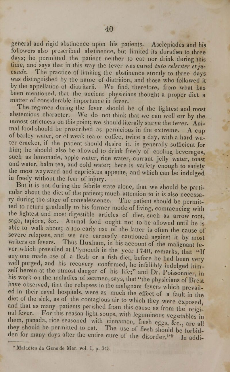 general and rigid abstinence upon his patienls. Asclepiades and his followers also prescribed abstinence, but limited its duration to three days; he permitted the patient neither to eat nor drink during this time, and says that in this way the fever was cured into celenter etju- cunde. The practice of limiting the abstinence strictly to three days was distinguished by the name of diatrition, and those who followed it by the appellation of diatritarii. We find, therefore, from what has been mentioned, that the ancient physicians thought a proper diet a matter of considerable importance in fever. The regimen during the fever should be of the lightest and most abstemious character. We do not think that we can well err by the utmost strictness on this point; we should literally starve the lever. Ani- mal food should be proscribed as pernicious in the extreme. A cup of barley water, or of weak tea or coffee, twice a day, with a hard wa- ter cracker, if the patient should desire it. is generally sufficient for him; he should also be allowed to drink freely of cooling beverages, such as lemonade, apple water, rice water, currant jelly water, toast and water, balm tea, and cold water; here is variety enough to satisfy the most wayward and capricicus appetite, and which can be indulged in freely without the fear of injury. But it is not during the febrile state alone, that we should be parti- cular about the diet of the patient; much attention to it is also necessa- ry during the stage of convalescence. The patient should be permit- ted to return gradually to his former mode of living, commencing with the lightest and most digestible articles of diet, such as arrow root, sago, tapioca, &c. Animal food ought not to be allowed until he is able to walk about; a too early use of the latter is often the cause of severe relapses, and we are earnestly cautioned against it by most writers on levers. Thus Huxham, in his account of' the malignant fe- ver which prevailed at Plymouth in the year 1740, remarks, that If any one made use of a flesh or a fish diet, before he had been very well purged, and his recovery confirmed, he infallibly indulged him- self herein at the utmost danger of his life; and Dr. Poissonnier, in his work on the maladies of seamen, says, that the physicians of Brest have observed, that the relapses in the malignant fevers which prevail- ed in their naval hospitals, were as much the effect of a fault in the diet of the sick, as of the contagious air to which they were exposed and that as many patients perished from this cause as from the o-ieil nal fever. For this reason light soups, with leguminous vegetables'^ them, panada, rice seasoned with cinnamon, fresh eggs he are al! they should be permitted to eat. The use of flesh shou'ld be forbid- den for many days after the entire cure of the disorder.* In addi- * Maladies dc Gensde Mer. vol. 1, p. 345.