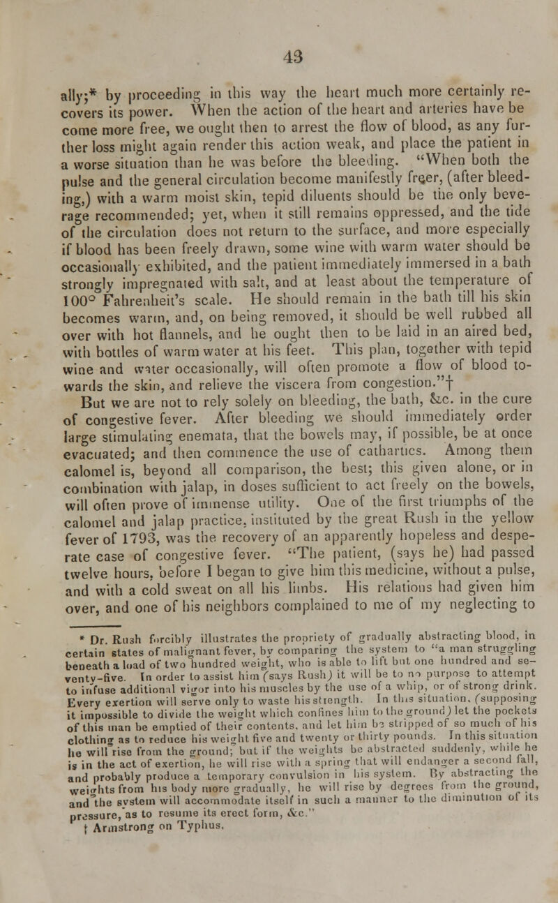 ally,* by proceeding in this way the heart much more certainly re- covers its power. When the action of the heart and arteries have be come more free, we ought ihen to arrest the flow of blood, as any fur- ther loss might again render this action weak, and place the patient in a worse situation than he was before the bleeding. When both the pulse and the general circulation become manifestly fre,er, (after bleed- ing,) with a warm moist skin, tepid diluents should be the only beve- rage recommended; yet, when it still remains oppressed, and the tide of the circulation does not return to the surface, and more especially if blood has been freely drawn, some wine with warm water should be occasionally exhibited, and the patient immediately immersed in a bath strongly impregnated with salt, and at least about the temperature of 100° Fahrenheit's scale. He should remain in the bath till his skin becomes warm, and, on being removed, it should be well rubbed all over with hot flannels, and he ought then to be laid in an aired bed, with bottles of warm water at his feet. This plan, together with tepid wine and water occasionally, will often promote a flow of blood to- wards the skin, and relieve the viscera from congestion.! But we are not to rely solely on bleeding, the bath, Sic. in the cure of congestive fever. After bleeding we should immediately order large stimulating enemata, that the bowels may, if possible, be at once evacuated; and then commence the use of cathartics. Among them calomel is, beyond all comparison, the best; this given alone, or in combination with jalap, in doses sufficient to act freely on the bowels, will often prove of immense utility. One of the first triumphs of the calomel and jalap practice, instituted by the great Rush in the yellow fever of 1793, was the recovery of an apparently hopeless and despe- rate case of congestive fever. The patient, (says he) had passed twelve hours, before I began to give him this medicine, without a pulse, and with a cold sweat on all his limbs. His relations had given him over, and one of his neighbors complained to me of my neglecting to * Dr. Rush forcibly illustrates the propriety of gradually abstracting blood, in certain states of malignant fever, bv comparing the system to a man straggling beneath a load of two hundred weight, who is able to lift but one hundred and se- ventv-five. In order to assist him (says Rush; it will be to no purpose to attempt to infuse additional vigor into his muscles by the use of a whip, or of strong drink. Every exertion will se've only to waste his strength. In tins situation, (supposing it impossible to divide the weight which confines him to the ground) let the pockets of this man be emptied of their contents, and let him 1j3 stripped of so much of his clothing as to reduce his wei<rht five and twenty or thirty pounds. In this situation he wilfriso from the ground; but if the weights be abstracted suddenly, while he is in the act of exertion, ho will rise with a spring that will endanger a second fall, and probably produce a temporary convulsion in his system. By abstracting the weights from his body more gradually, he will rise by degrees from the ground, ancTthe svstein will accommodate itself in such a mariner to the diminution oi its pressure, as to resume its erect form, &c. f Armstrong on Typhus.