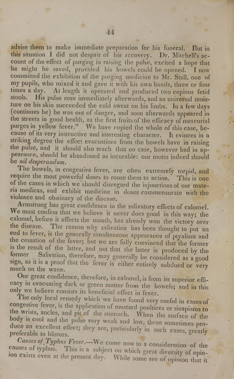 advise them to make immediate preparation for his funeral. But in this situation I did not despair of his recovery. Dr. Mitchell's ac- count of the effect of purging in raising the pulse, excited a hope that he might he saved, provided his bowels could be opened. I now committed the exhibition of the purging medicine to Air. Stall, one of my pupils, who mixed it and gave it with his own hands, three or four times a day. At length it operated and produced two copious fetid stools. His pulse rose immediately afterwards, and an universal mois- ture on his skin succeeded the cold sweat on his limbs. In a few days (continues he) he was out of danger, and soon afterwards appeared in the streets in good health, as the first fruits of the efficacy of meicurial purges in yellow fever. We have copied the whole of this case, be- cause of its very instructive and interesting character. It evinces in a striking degree the effect evacuations from the bowels have in raising the pulse, and it should also teach that no case, however had in ap- pearance, should be abandoned as incurable: our motto indeed should be nil desperandum. The bowels, in congestive fever, are often extremely torpid, and require the most powerful doses to rouse them to action.' This is one of the cases in which we should disregard the injunctions ol our mate- ria medicas, and exhibit medicine in doses commensurate with the violence and obstinacy of the disease. Armstrong has great confidence in the salivatory effects of calomel. We must confess that we believe it never does good in this way: the calomel, before it affects the mouth, has alieadvVon the victory over the disease. The reason why salivation has been thought to put an end to fever, is the generally simultaneous appearance of ptyalism and the cessation of the fever; but we are fully convinced that the former is the result of the latter, and not that the latter is produced by the former Sahvaiion, therefore, may generally be considered as a good sign as it is a proof that the fever is either entirely subdued or very much on the wane. J Our great confidence, therefore, in calomel, is from its superior effi- cacy in evacuating dark or green matter from the bowels; and in this only we believe consists its beneficial effect in fever. The only local remedy which we have found very useful in cases of congestive fever, is the application of mustard poultices or sinapisms to the> wrists, ancles, and pit of the stomach. When the surface oT tl c body ,s cool and the pulse very weak and low, these some mes p£ cau^^T^^^^ C°mC n0Wt0 a consideration of the causes of typhus. Tins is a subject on which great diversity of onin •on exists even at the present day. While some are of opinL rhTt it