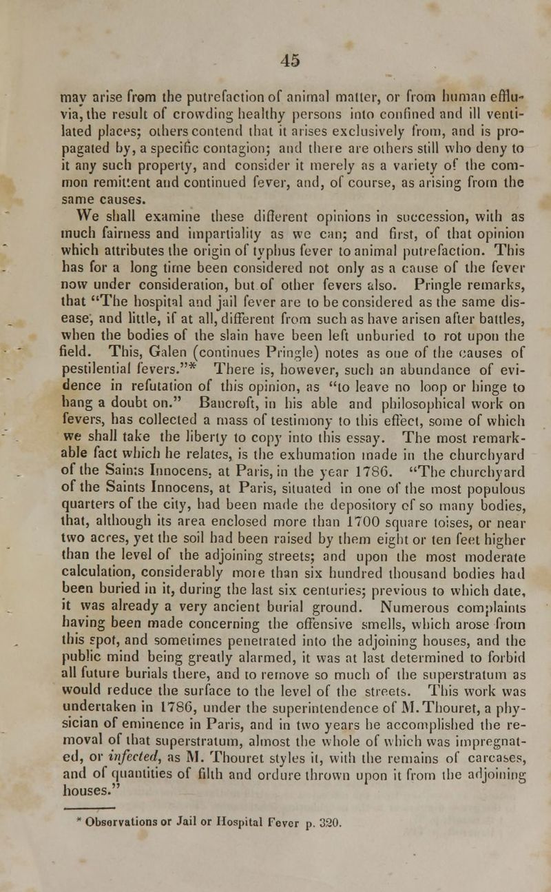 may arise from the putrefaction of animal matter, or from human efflu- via, the result of crowding healthy persons into confined and ill venti- lated places; others contend that it arises exclusively from, and is pro- pagated by, a specific contagion; and there are others still who deny to it any such properly, and consider it merely as a variety of the com- mon remittent and continued fever, and, of course, as arising from the same causes. We shall examine these diflerent opinions in succession, with as much fairness and impartiality as we can; and first, of that opinion which attributes the origin of typhus fever to animal putrefaction. This has for a long time been considered not only as a cause of the fever now under consideration, but of other fevers also. Pringle remarks, that The hospital and jail fever are to be considered as the same dis- ease, and little, if at all, different from such as have arisen after battles, when the bodies of the slain have been left unburied to rot upon the field. This, Galen (continues Pringle) notes as one of the causes of pestilential fevers.* There is, however, such an abundance of evi- dence in refutation of this opinion, as to leave no loop or hinge to hang a doubt on. Bancroft, in his able and philosophical work on fevers, has collected a mass of testimony to this effect, some of which we shall take the liberty to copy into this essay. The most remark- able fact which he relates, is the exhumation made in the churchyard of the Saints Innocens. at Paris, in the year 1786. The churchyard of the Saints Innocens, at Paris, situated in one of the most populous quarters of the city, had been made the depository cf so many bodies, that, although its area enclosed more than 1700 square loises, or near two acres, yet the soil had been raised by them eight or ten feet higher than the level of the adjoining streets; and upon the most moderate calculation, considerably moie than six hundred thousand bodies had been buried in it, during the last six centuries; previous to which date, it was already a very ancient burial ground. Numerous complaints having been made concerning the offensive smells, which arose from this spot, and sometimes penetrated into the adjoining houses, and the public mind being greatly alarmed, it was at last determined to forbid all future burials there, and to remove so much of the superstratum as would reduce the surface to the level of the streets. This work was undertaken in 1786, under the superintendence of M.Thouret, a phy- sician of eminence in Paris, and in two years he accomplished the re- moval of that superstratum, almost the whole of which was impregnat- ed, or infected, as M. Thouret styles it, with the remains of carcases, and of quantities of filth and ordure thrown upon it from the adjoining houses. Observations or Jail or Hospital Fever p. 320.