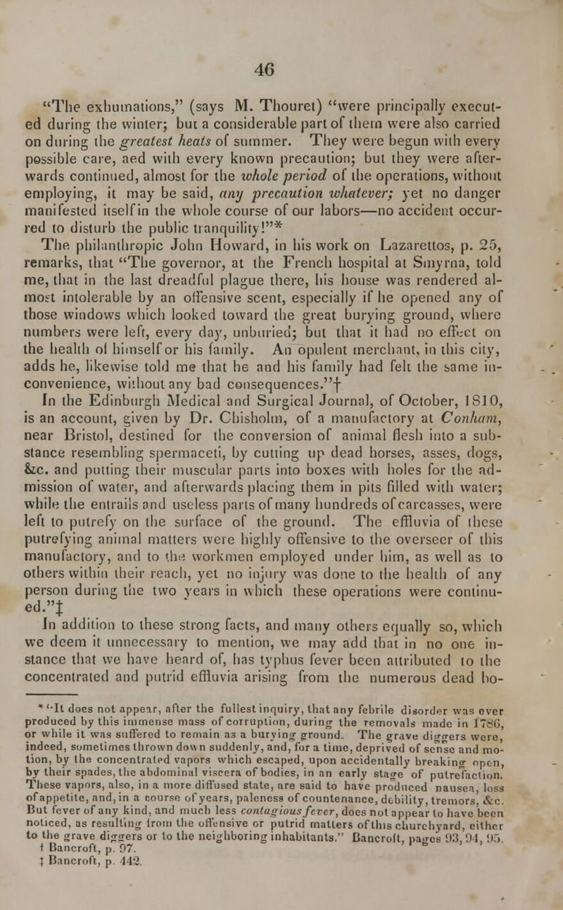 The exhumations, (says M. Thouret) were principally execut- ed during the winter; but a considerable part of them were also carried on during the greatest heats of summer. They were begun with every possible care, aed with every known precaution; but they were after- wards continued, almost for the whole period of the operations, without employing, it may be said, any precaution whatever; yet no danger manifested itself in the whole course of our labors—no accident occur- red to disturb the public tranquility!* The philanthropic John Howard, in his work on Lazarettos, p. 25, remarks, that The governor, at the French hospital at Smyrna, told me, that in the last dreadful plague there, his house was rendered al- most intolerable by an offensive scent, especially if he opened any of those windows which looked toward the great burying ground, where numbers were left, every day, unburieu; but that it had no effect on the health ol himself or his family. An opulent merchant, in this city, adds he, likewise told me that he and his family had felt the same in- convenience, without any bad consequences.f In the Edinburgh Medical and Surgical Journal, of October, IS10, is an account, given by Dr. Chisholm, of a manufactory at Conham, near Bristol, destined for the conversion of animal flesh into a sub- stance resembling spermaceti, by cutting up dead horses, asses, clogs, &z.c. and putting their muscular parts into boxes with holes for the ad- mission of water, and afterwards placing them in pits filled with water; while the entrails and useless parts of many hundreds of carcasses, were left to putrefy on the surface of the ground. The effluvia of ihese putrefying animal matters were highly offensive to the overseer of this manufactory, and to the workmen employed under him, as well as to others within their reach, yet no injury was done to the health of any person during the two years in which these operations were continu- ed.! In addition to these strong facts, and many others equally so, which we deem it unnecessary to mention, we may add that in no one in- stance that we have heard of, has typhus fever been attributed to the concentrated and putrid effluvia arising from the numerous dead ho- * '-It does not appear, after the fullest inquiry, that any febrile disorder was over produced by this immense mass of corruption, during the removals made in 178(3, or while it was suffered to remain as a burning ground. The grave diggers were indeed, sometimes thrown down suddenly, and, for a time, deprived of sense and mo- tion, by the concentrated vapors which escaped, upon accidentally breaking open, by their spades, the abdominal viscera of bodies, in an early stage of putrelaclion. These vapors, also, in a more diffused state, are said to have produced nausea loss of appetite, and, in a course of years, paleness of countenance, debility, tremors &c. But foverofany kind, and much less contagious fever, does not appear to have been noticed, as resulting irom the offensive or putrid matters of this churchyard, either to the grave diggers or to the neighboring inhabitants. Bancroft, pages 93. 94. 95. t Bancroft, p. 97. ; Bancroft, p 442.
