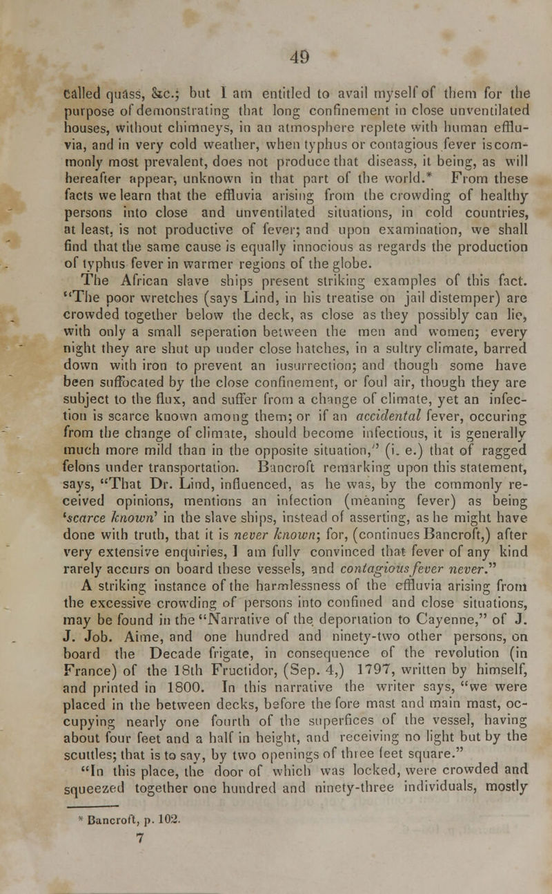 called quass, he; but I am entitled to avail myself of them for the purpose of demonstrating that long confinement in close un ventilated houses, without chimneys, in an atmosphere replete with human efflu- via, and in very cold weather, when typhus or contagious fever is com- monly most prevalent, does not produce that diseass, it being, as will hereafter appear, unknown in that part of the world.* From these facts we learn that the effluvia arising from the crowding of healthy persons into close and unventilated situations, in cold countries, at least, is not productive of fever; and upon examination, we shall find that the same cause is equally innocious as regards the production of typhus fever in warmer regions of the globe. The African slave ships present striking examples of this fact. The poor wretches (says Lind, in his treatise on jail distemper) are crowded together below the deck, as close as they possibly can lie, with only a small seperation between the men and women; every night they are shut up under close hatches, in a sultry climate, barred down with iron to prevent an iusurrection; and though some have been suffocated by the close confinement, or foul air, though they are subject to the flux, and suffer from a change of climate, yet an infec- tion is scarce known among them; or if an accidental fever, occuring from the change of climate, should become infectious, it is generally much more mild than in the opposite situation, (i. e.) that of ragged felons under transportation. Bancroft remarking upon this statement, says, That Dr. Lind, influenced, as he was, by the commonly re- ceived opinions, mentions an infection (meaning fever) as being 'scarce known' in the slave ships, instead of asserting, as he might have done with truth, that it is never known; for, (continues Bancroft,) after very extensive enquiries, 1 am fully convinced that fever of any kind rarely accurs on board these vessels, and contagious fever never? A striking instance of the harmlessness of the effluvia arising from the excessive crowding of persons into confined and close situations, may be found in the Narrative of the deportation to Cayenne, of J. J. Job. Aime, and one hundred and ninety-two other persons, on board the Decade frigate, in consequence of the revolution (in France) of the 18th Fructidor, (Sep. 4,) 1797, written by himself, and printed in 1800. In this narrative the writer says, we were placed in the between decks, before the fore mast and main mast, oc- cupying nearly one fourth of the superfices of the vessel, having about four feet and a half in height, and receiving no light but by the scuttles; that is to say, by two openings of three feet square. In this place, the door of which was locked, were crowded and squeezed together one hundred and ninety-three individuals, mostly * Bancroft, p. 102. 7