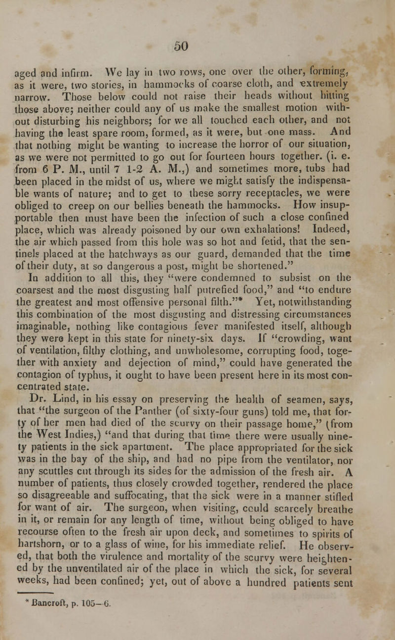 aged and infirm. We lay in two rows, one over the other, forming, as it were, two stories, in hammocks of coarse cloth, and -extremely narrow. Those below could not raise their heads without hitting those above; neither could any of us make the smallest motion with- out disturbing his neighbors; for we all touched each other, and not having the least spare room, formed, as it were, but one mass. And that nothing might be wanting to increase the horror of our situation, as we were not permitted to go out for fourteen hours together, (i. e. from 6 P. M., until 7 1-2 A. M.,) and sometimes more, tubs had been placed in the midst of us, where we might satisfy the indispensa- ble wants of nature; and to get to these sorry receptacles, we were obliged to creep on our bellies beneath the hammocks. How insup- portable then must have been the infection of such a close confined place, which was already poisoned by our own exhalations! Indeed, the air which passed from this hole was so hot and fetid, that the sen- tinels placed at the hatchways as our guard, demanded that the time of their duty, at so dangerous a post, might be shortened. In addition to all this, they were condemned to subsist on the coarsest and the most disgusting half putrefied food, and to endure the greatest and most offensive personal filth.* Yet, notwithstanding this combination of the most disgusting and distressing circumstances imaginable, nothing like contagious fever manifested itself, although they were kept in this state for ninety-six days. If crowding, want of ventilation, filthy clothing, and unwholesome, corrupting food, toge- ther with anxiety and dejection of mind, could have generated the contagion of typhus, it ought to have been present here in its most con- centrated state. Dr. Lind, in his essay on preserving the health of seamen, says, that the surgeon of the Panther (of sixty-four guns) told me, that for- ty of her men had died of the scurvy on their passage home, (from the West Indies,) and that during that time there were usually nine- ty patients in the sick apartment. The place appropriated for the sick was in the bay of the ship, and had no pipe from the ventilator, nor any scuttles cut through its sides for the admission of the fresh air. A number of patients, thus closely crowded together, rendered the place so disagreeable and suffocating, that the sick were in a manner stifled for want of air. The surgeon, when visiting, cculd scarcely breathe in it, or remain for any length of time, wilhout being obliged to have recourse often to the fresh air upon deck, and sometimes to spirits of hartshorn, or to a glass of wine, for his immediate relief. He observ- ed, that both the virulence and mortality of the scurvy were heighten- ed by the unventilated air of the place in which the sick, for several weeks, had been confined; yet, out of above a hundred patients sent * Bancroft, p. 105- (J.