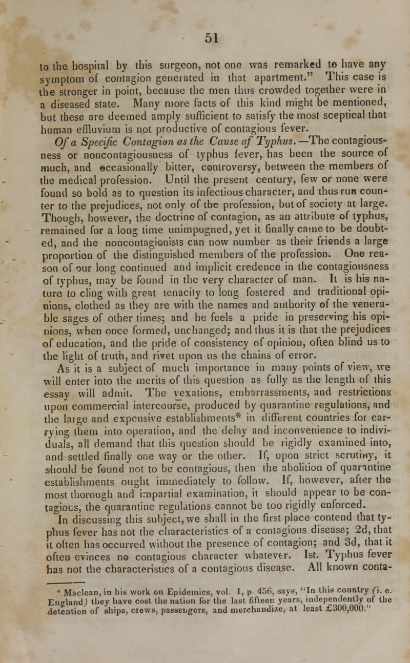 to the hospital by this surgeon, not one was remarked to have any symptom of contagion generated in that apartment. This case is the stronger in point, because the men thus crowded together were in a diseased state. Many more facts of this kind might be mentioned, but these are deemed amply sufficient to satisfy the most sceptical that human effluvium is not productive of contagious fever. Of a Specific Contagion as the Cause of Typhus. —The contagious- ness or noncontagiousness of typhus fever, has been the source of much, and occasionally bitter, controversy, between the members of the medical profession. Until the present century, few or none were found so bold as to question its infectious character, and thus run coun- ter to the prejudices, not only of the profession, but of society at large. Though, however, the doctrine of contagion, as an attribute of typhus, remained for a long time unimpugned, yet it finally came to be doubt- ed, and the noncontagionists can now number as their friends a large proportion of the distinguished members of the profession. One rea- son of our long continued and implicit credence in the contagiousness of typhus, may be found in the very character of man. It is his na- ture to cling with great tenacity to long fostered and traditional opi- nions, clothed as they are with the names and authority of the venera- ble sages of other times; and he feels a pride in preserving his opi- nions, when once formed, unchanged; and thus it is that the prejudices of education, and the pride of consistency of opinion, often blind us to the light of truth, and rivet upon us the chains of error. As it is a subject of much importance in many points of view, we will enter into the merits of this question as fully as the length of this essay will admit. The vexations, embarrassments, and restrictions upon commercial intercourse, produced by quarantine regulations, and the large and expensive establishments* in different countries for car- rying them into operation, and the delay and inconvenience to indivi- duals, all demand that this question should be rigidly examined into, and settled finally one way or the other. If, upon strict scrutiny, it should be found not to be contagious, then the abolition of quarantine establishments ought immediately to follow. If, however, after the most thorough and impartial examination, it should appear to be con- tagious, the quarantine regulations cannot be too rigidly enforced. In discussing this subject, we shall in the first place contend that ty- phus fever has not the characteristics of a contagious disease; 2d, that it often has occurred without the presence of contagion; and 3d, that it often evinces no contagious character whatever. 1st. Typhus fever has not the characteristics of a contagious disease. All known conta- * Maclean, in his work on Epidemics, vol. 1, p 45G, says, In this country (\. e. England; they have cost the nation for the last fifteen years, independently of the detention of ships, crews, passei.gcrs, and merchandize, at least £300,000.