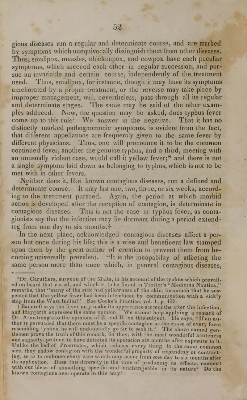 gious diseases run a regular and determinate course, and are marked by symptoms which unequivocally distinguish them from other diseases. Thus, smallpox, measles, chickenpox, and ccwpox have each peculiar symptoms, which succeed each other in regular succession, and pur- sue an invariable and certain course, independently of the treatment used. Thus, smallpox, for instance, though it may have its symptoms ameliorated by a proper treatment, or the reverse may take place by improper management, will, nevertheless, pass through all its regular and determinate stages. The same may be said of the other exam- ples adduced. Now, the question may be asked, does typhus fever come up to this rule? We answer in the negative. That it has no distinctly marked pathognomonic symptoms, is evident from the fact, that different appellations are frequency giren to the same fever by different physicians. Thus, one will pronounce it to be the common continued fever, another the genuine typhus, and a third, meeting with an unusually violent case, would call it yellow fever;* and there is not a single symptom laid down as belonging to typhus, which is not to be met with in other fevers. Neither does it, like known contagious diseases, run a defined and determinate course. Jt may last one, two, three, or six weeks, accord- ing to the treatment pursued. Again, the period at which morbid action is developed after the reception of contagion, is determinate in contagious diseases. This is not the case in typhus fever, as conta- gionists say that the infection may lie dormant during a period extend- ing from one day to six months.f In the next place, acknowledged contagious diseases affect a per- son but once during his life; this is a wise and beneficent law stamped upon them by the great author of creation to prevent them from be- coming universally prevalent. It is the incapability of affecting the same person more than once which, in general contagious diseases, *Dr. Caruthers, surgeon of the Malta, in his account of the typhus which prevail- ed on board that vessel, and which is to be found in Trotter's Medicina Nautica, remarks, that many of the ?ick had yellowness of the skin, insomuch that he sus- pected that the yellow fever had been introduced by communication with a sickly ship from the West Indies! See Cooke's Practice, vol. I, p. 497. t Bancroft says the fever may make its appearance six months after the infection, and Haygarth expresses the same opinion. We cannot help applyinrr a remark of Dr. Armstrong's to the opinions of 13. and II. on this subject, lie says, If an au- thor is persuaded that there must be a specific contagion as the cause of every fever resembling typhus, he will undoubtedly go far to seek it.'' The above named gen- tlemen prove the truth of this remark, for they, with the most wonderful acuteness and sagacity, pretend to have detected its operation six months after exposure to it. Unlike the bed of Procrustes, which reduces every thing to the same common size, they endow contagion with the wonderful property of expanding oi contract- ing, so as to embrace every case which may occur from one day to six months after its application. Does this diversity in the time of producing its effects, comport with our ideas of something specific and unchangeable in its nature? Do the known contagions ever operate in this wayi