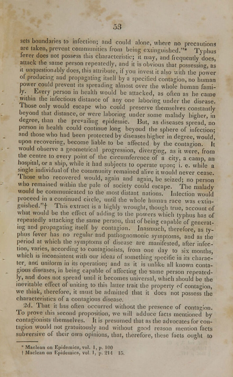 sets boundaries to infection; and could alone, where no precautions are taken, prevent communities from being extinguished.* Typhus fever does not possess this characteristic; it may, and frequently does, attack the same person repeatedly, and it is obvious that possessing, as it unquestionably does, this attribute, if you invest it also with the power of producing and propagating itself by a specified contagion, no human power could prevent its spreading almost over the whole human fami- ly. Every person in health would be attacked, as often as he came within the infectious distance of any one laboring under the disease. Those only would escape who could preserve themselves constantly beyond that distance, or weve laboring under some malady higher, in degree, than the prevailing epidemic. But, as diseases spread, no person in health could continue long beyoud the sphere of infection; and those who had been protected by diseases higher in degree, would' upon recovering, become liable to be affected by the contagion, it would observe a geometrical progression, diverging, as it were, from the centre to every point of the circumference of a city, a camp, an hospital, or a ship, while it had subjects to operate upon; i. e. while a single individual of the community remained alive it would never cease. Those who recovered would, again and again, be seized; no person who remained within the pale of society could escape. The malady would be communicated to the most distant nations. Infection would proceed in a continued circle, until the whole human race was extin- guished.! Tllis extract is a highly wrought, though true, account of what would be the effect of adding to the powers which typhus has of repeatedly attacking the same person, that of being capable of generat- ing and propagating itself by contagion. Inasmuch, therefore, as ty- phus fever has no regular and pathognomonic symptoms, and as the period at which the symptoms of disease are manifested, after infec- tion, varies, according to contagionists, from one day to six months, which is inconsistent with our ideas of something specific in its charac- ter, and uniform in its operation; and as it is unlike all known conta- gious diseases, in being capable of affecting the same person repeated- ly, and does not spread until it becomes universal, which should be the inevitable effect of uniting to this latter trait the property oi' contagion, we think, therefore, it must be admitted that it does not possess the characteristics of a contagious disease. 2d. That it has often occurred without the presence of contagion. To prove ibis second proposition, we will adduce facts mentioned by contagionists themselves. It is presumed that as the advocates for con- tagion would not gratuitously and without good reason mention facts subversive of their own opinions, that, therefore, these facts ought to * Maclean on Epidemics, vol. I, p. 100 t Maclean on Epidemics, vol. I, p. 211 15.