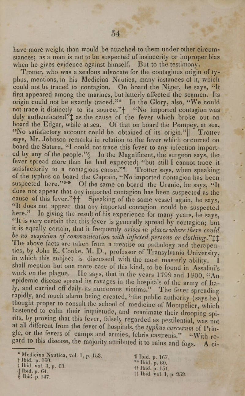 have more weight than would be attached to them under other circum- stances; as a man is not to be suspected of insincerity or improper bias when he gives evidence against himself. But to the testimony. Trotter, who was a zealous advocate for the contagious origin of ty- phus, mentions, in his Medicina Nautica, many instances of it, which could not be traced to contagion. On board the Niger, he says, It first appeared among the marines, but latterly affected the seamen. Its origin could not be exactly traced.* In the Glory, also, We could not trace it distinctly to its source.f No imported contagion was duly authenticated! as the cause of the fever which broke out on board the Edgar, while at sea. Of that on board the Pompey, at sea, No satisfactory account could be obtained of its origin.|| Trotter says, Mr. Johnson remarks in relation to the fever which occurred on board the Saturn, I could not trace this fever to any infection import- ed by any of the people.§ In the Magnificent, the surgeon says, the fever spread more than he had expected; but still I cannot trace it satisfactorily to a contagious cause.IT Trotter says, when speaking of the typhus on board the Captain, No imported contagion has been suspected here.** Of the same on board the Uranic, he says, It does not appear that any imported contagion has been suspected as the cause of this fever.ff Speaking of the same vessel again, he says, It does not appear that any imported contagion could be suspected here. In giving the result of his experience for many years, he says, |'It is very certain that this fever is generally spread by contagion; but it is equally certain, that it frequently arises in places where there could be no suspicion of communication with infected persons or clothing.^ The above facts are taken from a treatise on pathologv and therapeu- tics, by John E. Cooke, M. D., professor of Transylvania University, in which this subject is discussed with the most masterly ability. I shall mention but one more case of this kind, to be found in Assalini's work on the plague. He says, that in the years 1799 and 1800, An epidemic disease spread its ravages in the hospitals of the army of Ita- ly, and carried offriaily its numerous victims. The fever spreading rapidly, and much alarm being created, the public authority (says he] thought proper to consult the school of medicine of Montpelier, which hastened to calm their inquietude, and reanimate their drooping spi- rits, by proving that this fever, falsely regarded as pestilential, was not at all different from the fever of hospitals, the typhus carccrum of Priri- gle, or the fevers of camps and armies, febris castrenis. With re- gard to this disease, the majority attributed it to rains and fo*s. A ■ Medicina Nautica, vol. 1, p. 153. H Ibid. p. 167. h!l Pi a no *Mbid.D.(iO. I lb?in r4'pG3- tt Ibid. p. 151. CI-