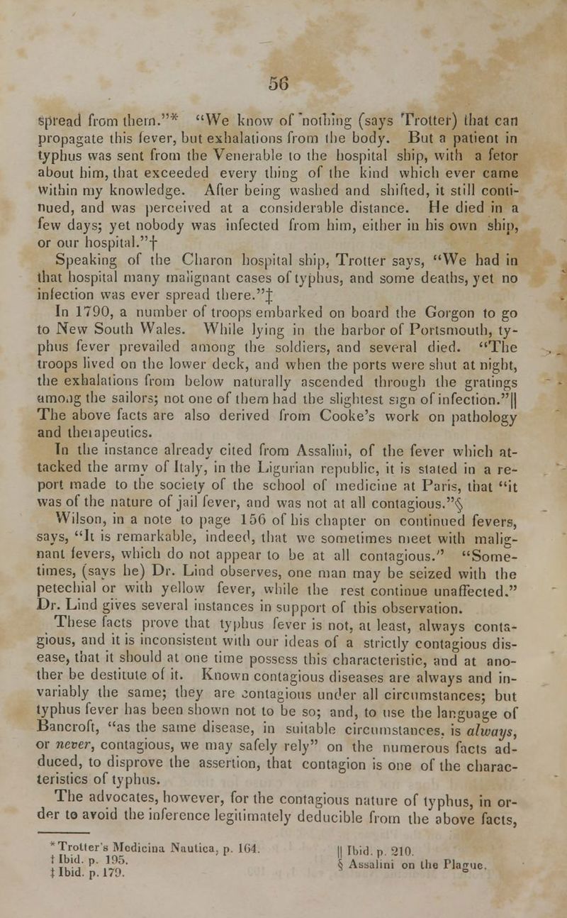 spread from them.* We know of nothing (says Trotter) that can propagate this fever, but exhalations from the body. But a patient in typhus was sent from the Venerable to the hospital ship, with a fetor about him, that exceeded every thing of the kind which ever came within my knowledge. After being washed and shifted, it still conti- nued, and was perceived at a considerable distance. He died in a few days; yet nobody was infected from him, either in his own ship, or our hospital.f Speaking of the Charon hospital ship, Trotter says, We had in that hospital many malignant cases of typhus, and some deaths, yet no infection was ever spread there.J In 1790, a number of troops embarked on board the Gorgon to go to New South Wales. While lying in the harbor of Portsmouth, ty- phus fever prevailed among the soldiers, and several died. The troops lived on the lower deck, and when the ports were shut at night, the exhalations from below naturally ascended through the gratings amo.ig the sailors; not one of them had the slightest sign of infection.|| The above facts are also derived from Cooke's work on pathology and theiapeutics. Tn the instance already cited from Assalini, of the fever which at- tacked the army of Italy, in the Ligurian republic, it is staled in a re- port made to the society of the school of medicine at Paris, that it was of the nature of jail fever, and was not at all contagious.^ Wilson, in a note to page 156 of his chapter on continued fevers, says, h is remarkable, indeed, that we sometimes meet with malig- nant fevers, which do not appear to be at all contagious. Some- times, (says he) Dr. Lind observes, one man may be seized with the petechial or with yellow fever, while the rest continue unaffected. Dr. Lind gives several instances in support of this observation. These facts prove that typhus fever is not, at least, always conta- gious, and it is inconsistent with our ideas of a strictly contagious dis- ease, that it should at one time possess this characteristic, and at ano- ther be destitute of it. Known contagious diseases are always and in- variably the same; they are contagious under all circumstances; but typhus fever has been shown not to be so; and, to use the language of Bancroft, as the same disease, in suitable circumstances, is always, or never, contagious, we may safely rely on the numerous facts ad- duced, to disprove the assertion, that contagion is one of the charac- teristics of typhus. The advocates, however, for the contagious nature of typhus, in or- der to avoid the inference legitimately deducible from the above facts, 'Troller's Mcdicina Nautica; p. 1G4. || [bid. p 210 ; $££ P' .l^5- $ Assalini on the Hague. {Ibid. p. 179. °
