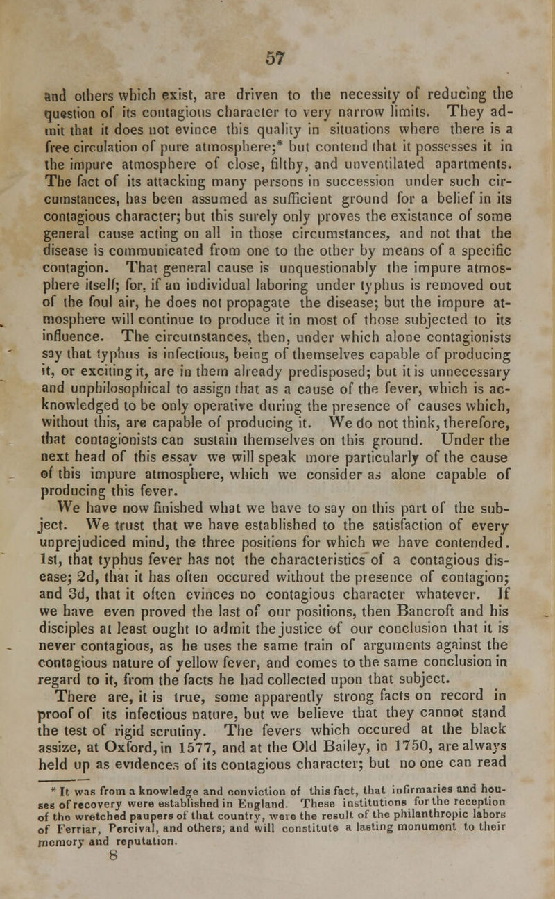 and others which exist, are driven to the necessity of reducing the question of its contagious character to very narrow limits. They ad- mit that it does not evince this quality in situations where there is a free circulation of pure atmosphere;* but contend that it possesses it in the impure atmosphere of close, filthy, and unventilated apartments. The fact of its attacking many persons in succession under such cir- cumstances, has been assumed as sufficient ground for a belief in its contagious character; but this surely only proves the existance of some general cause acting on all in those circumstances, and not that the disease is communicated from one to the other by means of a specific contagion. That general cause is unquestionably the impure atmos- phere itself; for. if an individual laboring under typhus is removed out of the foul air, he does not propagate the disease; but the impure at- mosphere will continue to produce it in most of those subjected to its influence. The circumstances, then, under which alone contagionists say that typhus is infectious, being of themselves capable of producing it, or exciting it, are in them already predisposed; but it is unnecessary and unphilosophical to assign that as a cause of the fever, which is ac- knowledged to be only operative during the presence of causes which, without this, are capable of producing it. We do not think, therefore, that contagionists can sustain themselves on this ground. Under the next head of this essay we will speak more particularly of the cause of this impure atmosphere, which we consider as alone capable of producing this fever. We have now finished what we have to say on this part of the sub- ject. We trust that we have established to the satisfaction of every unprejudiced mind, the three positions for which we have contended. 1st, that typhus fever has not the characteristics of a contagious dis- ease; 2d, that it has often occured without the presence of contagion; and 3d, that it often evinces no contagious character whatever. If we have even proved the last of our positions, then Bancroft and his disciples at least ought to admit the justice of our conclusion that it is never contagious, as he uses the same train of arguments against the contagious nature of yellow fever, and comes to the same conclusion in regard to it, from the facts he had collected upon that subject. There are, it is true, some apparently strong facts on record in proof of its infectious nature, but we believe that they cannot stand the test of rigid scrutiny. The fevers which occured at the black assize, at Oxford, in 1577, and at the Old Bailey, in 1750, are always held up as evidences of its contagious character; but no one can read * It was from a knowledge and conviction of this fact, that infirmaries and hou- ses of recovery were established in England. These institutions for the reception of the wretched paupers of that country, were the result of the philanthropic labors of Ferriar, Percival, and others, and will constitute a lasting monument to their memory and reputation. 8