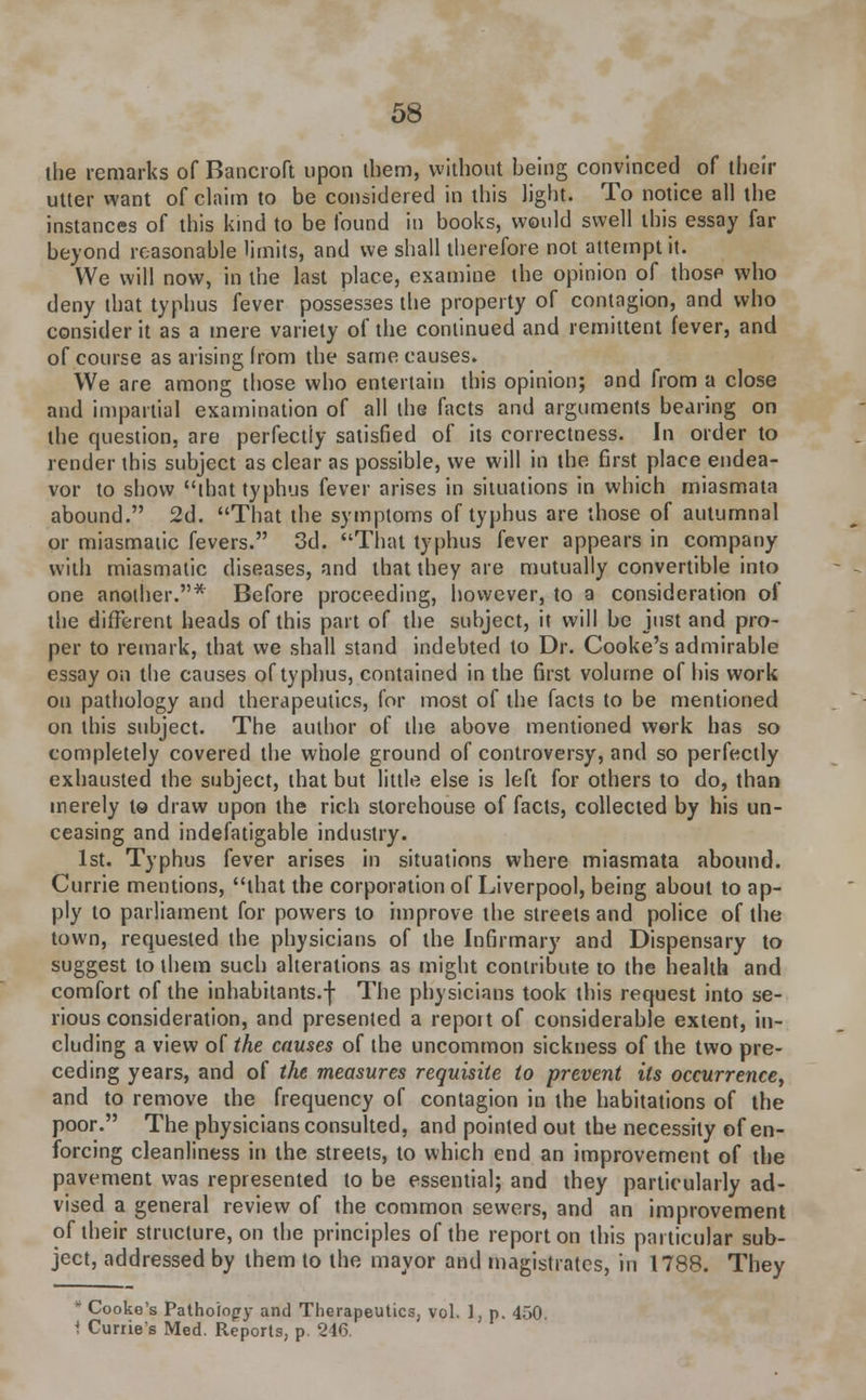 the remarks of Bancroft upon them, without being convinced of their utter want of claim to be considered in this light. To notice all the instances of this kind to be found in books, would swell this essay far beyond reasonable limits, and we shall therefore not attempt it. We will now, in the last place, examine the opinion of those who deny that typhus fever possesses the property of contagion, and who consider it as a mere variety of the continued and remittent fever, and of course as arising from the same causes. We are among those who entertain this opinion; and from a close and impartial examination of all the facts and arguments bearing on the question, are perfectly satisfied of its correctness. In order to render this subject as clear as possible, we will in the first place endea- vor to show that typhus fever arises in situations in which miasmata abound. 2d. That the symptoms of typhus are those of autumnal or miasmatic fevers. 3d. That typhus fever appears in company with miasmatic diseases, and that they are mutually convertible into one another.* Before proceeding, however, to a consideration of the different heads of this part of the subject, it will be just and pro- per to remark, that we shall stand indebted to Dr. Cooke's admirable essay on the causes of typhus, contained in the first volume of his work on pathology and therapeutics, for most of the facts to be mentioned on this subject. The author of the above mentioned work has so completely covered the whole ground of controversy, and so perfectly exhausted the subject, that but little else is left for others to do, than merely to draw upon the rich storehouse of facts, collected by his un- ceasing and indefatigable industry. 1st. Typhus fever arises in situations where miasmata abound. Currie mentions, that the corporation of Liverpool, being about to ap- ply to parliament for powers to improve the streets and police of the town, requested the physicians of the Infirmary and Dispensary to suggest to them such alterations as might contribute to the health and comfort of the inhabitants.f The physicians took this request into se- rious consideration, and presented a repott of considerable extent, in- cluding a view of the causes of the uncommon sickness of the two pre- ceding years, and of the measures requisite to prevent its occurrence, and to remove the frequency of contagion in the habitations of the poor. The physicians consulted, and pointed out the necessity of en- forcing cleanliness in the streets, to which end an improvement of the pavement was represented to be essential; and they particularly ad- vised a general review of the common sewers, and an improvement of their structure, on the principles of the report on this particular sub- ject, addressed by them to the mayor and magistrates, in 1788. They * Cooke's Pathology and Therapeutics, vol. 1, p. 450. 1 Cunie's Med. Reports, p. 246.