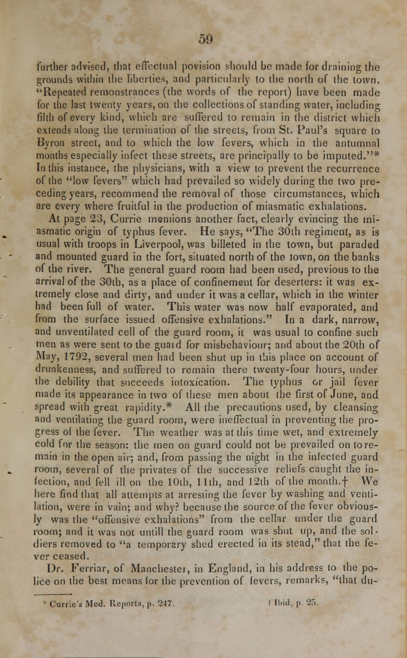 further advised, dint effectual povision should be made for draining the grounds within the liberties, and particularly to the north of the town. Repeated remonstrances (the words of the report) have been made for the last twenty years, on the collections of standing water, including filth of every kind, which are suffered to remain in the district which extends along the termination of the streets, from St. Paul's square to Byron street, and to which the low fevers, which in the antumnal months especially infect these streets, are principally to be imputed.* In this instance, the physicians, with a view to prevent the recurrence of the low fevers which had prevailed so widely during the two pre- ceding years, recommend the removal of those circumstances, which are every where fruitful in the production of miasmatic exhalations. At page 23, Currie meniions another fact, clearly evincing the mi- asmatic origin of typhus fever. He says, The 30th regiment, as is usual with troops in Liverpool, was billeted in the town, but paraded and mounted guard in the fort, situated north of the town, on the banks of the river. The general guard room had been used, previous to the arrival of the 30th, as a place of confinement for deserters: it was ex- tremely close and dirty, and under it was a cellar, which in the winter had been full of water. This water was now half evaporated, and from the surface issued offensive exhalations. In a dark, narrow, and unventilated cell of the guard room, it was usual to confine such men as were sent to the guaid for misbehaviour; and about the 20th of May, 1792, several men had been shut up in this place on account of drunkenness, and suffered to remain there twenty-four hours, under the debility that succeeds intoxication. The typhus or jail fever made its appearance in two of these men about the first of June, and spread with great rapidity.* All the precautions used, by cleansing and ventilating the guard room, were ineffectual in preventing the pro- gress ol the fever. The weather was at this time wet, and extremely cold for the season: the men on guard could not be prevailed on tore- main in the open air; and, from passing the night in the infected guard rootn, several of the privates of the successive reliefs caught the in- fection, and fell ill on the 10th, 11th, and 12th of the month.f We here find that all attempts at arresting the fever by washing and venti- lation, were in vain; and why? because the source of the fever obvious- ly was the offensive exhalations from the cellar under the guard room; and it was not untill the guard room was shut up, and the sol- diers removed to a temporary shed erected in its stead, that the fe- ver ceased. Dr. Ferriar, of Manchestei, in England, in his address to the po- lice on the best means for the prevention of fevers, remarks, that du- Currio's Med. Reports, p. 247. I H>id, p 25.