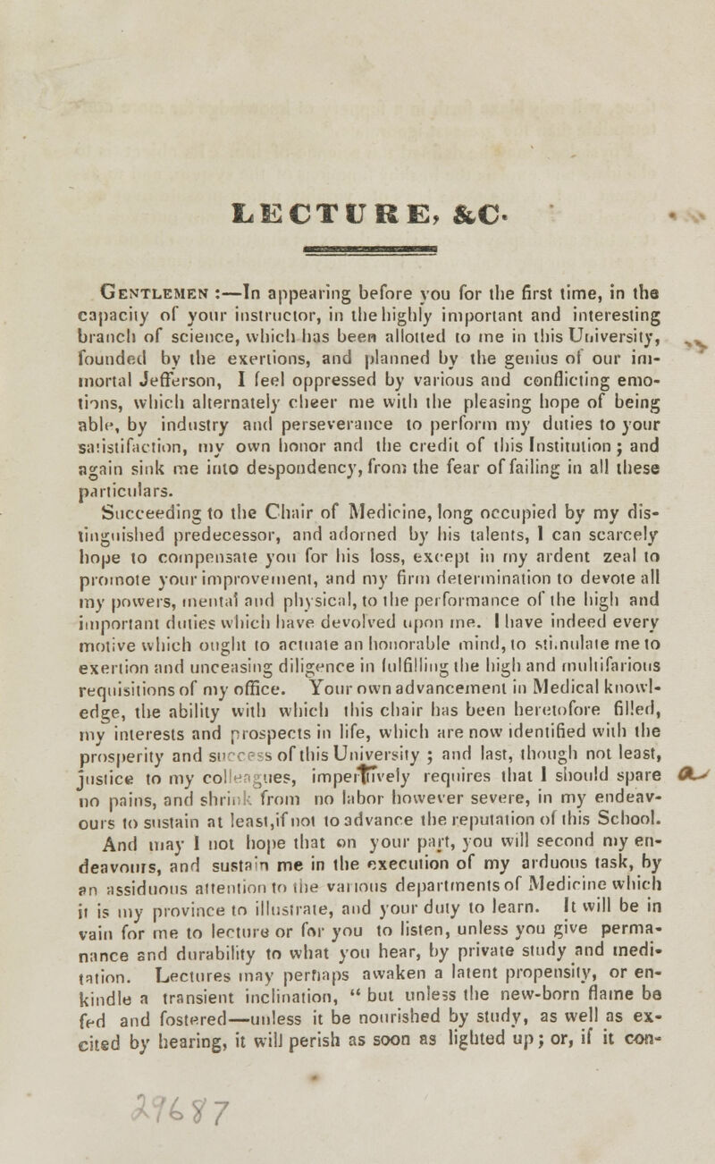 LECTURE, &C Gentlemen :—In appearing before you for the first time, in the capacity of your instructor, in the highly important and interesting branch of science, which has been allotted to me in this University, founded by the exertions, and planned by the genius of our im- mortal Jefferson, I feel oppressed by various and conflicting emo- tions, which alternately cheer me with the pleasing hope of being able, by industry and perseverance to perforin my duties to your satisfaction, my own honor and the credit of this Institution; and again sink me into despondency, from the fear of failing in all these particulars. Succeeding to the Chair of Medicine, long occupied by my dis- tinguished predecessor, and adorned by his talents, 1 can scarcely hope to compensate you for his loss, except in my ardent zeal to promote your improvement, and my firm determination to devote all my powers, mental and physical, to the performance of the high and important duties which have devolved upon me. I have indeed every motive which ought to actuate an honorable mind, to stimulate me to exertion and unceasing diligence in lulfilling the high and multifarious requisitions of my office. Your own advancement in Medical knowl- edge, the ability with which this chair has been heretofore filled, my interests and prospects in life, which are now identified with the prosperity and success of this University ; and last, though not least, justice to my colleagues, imperluvely requires that 1 should spare no pains, and shrink from no labor however severe, in my endeav- ours to sustain at least,if not to advance the reputation of this School. And may I not hope that on your part, you will second my en- deavours, and sustain me in the execution of my arduous task, by j»n assiduous attention to the various departments of Medicine which it is my province to illustrate, and your duty to learn. It will be in vain for me to lecture or for you to listen, unless you give perma- nance and durability to what you hear, by private study and medi- tation. Lectures may perhaps awaken a latent propensity, or en- kindle a transient inclination,  but unless the new-born flame be fed and fostered—unless it be nourished by study, as well as ex- cited by hearing, it wilJ perish as soon as lighted up; or, if it con- ► S7