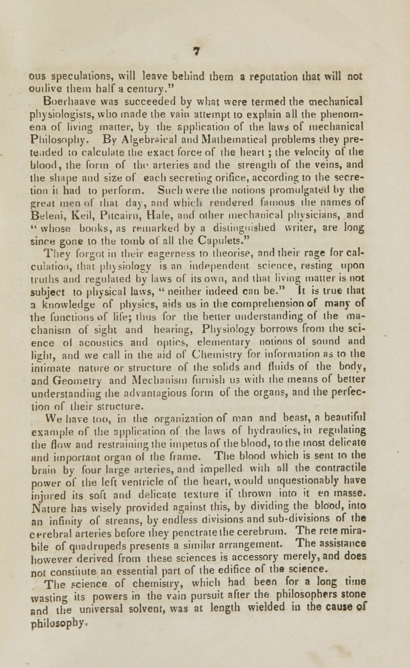 ous speculations, will leave behind them a reputation that will not outlive them half a century. Boerhaave was succeeded by what were termed the mechanical physiologists, who made the vain attempt to explain all the phenom- ena of living matter, by the application of the laws of mechanical Philosophy. By Algebraical and Mathematical problems they pre- te.ided to calculate the exact force of the heart ; the velocity of the blood, the form of the arteries and the strength of the veins, and the shape and size of each secreting orifice, according to the secre- tion it had to perform. Such were the notions promulgated by the great men of that day, and which rendered famous the names of Beleni, Keil, Pitcairn, Hale, and other mechanical physicians, and  whose books, as remarked by a distinguished writer, are long since gone to the tomb of all the Capulets. They forgot in their eagerness to theorise, and their rage for cal- culation, that physiology is an independent science, resting upon truths and regulated by laws of its own, and that living matter is not subject to physical laws,  neither indeed can be. It is true that a knowledge of physics, aids us in the comprehension of many of the functions of life; thus for the better understanding of the ma- chanism of sight and hearing, Physiology borrows from the sci- ence ol acoustics and optics, elementary notions ol sound and light, and we call in the aid of Chemistry for information as to the intimate nature or structure of the solids and fluids of the body, and Geometry and Mechanism furnish us with the means of belter understanding the advantagious form of the organs, and the perfec- tion of their structure. We have too, in the organization of man and beast, a beautiful example of the application of the laws of hydraulics, in regulating the flow and restraining the impetus of the blood, to the most delicate and important organ of the frame. The blood which is sent to the brain by four large arteries, and impelled with all the contractile power of the left ventricle of the heart, would unquestionably have injured its soft and delicate texture if thrown into it en masse. Nature has wisely provided against this, by dividing the blood, into an infinity of streans, by endless divisions and sub-divisions of the cerebral arteries before they penetrate the cerebrum. The rctemira- bile of quadrupeds presents a similar arrangement. The assistance however derived from these sciences is accessory merely, and does not constitute an essential part of the edifice of the science. The science of chemistry, which had been for a long time wasting its powers in the vain pursuit after the philosophers stone and the universal solvent, was at length wielded in the cause of philosophy*