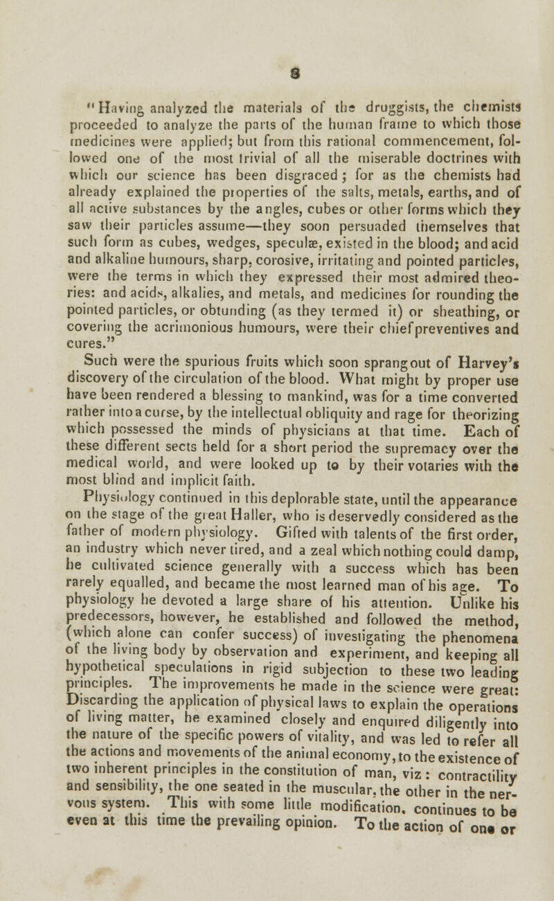  Having, analyzed the materials of the druggists, the chemists proceeded to analyze the parts of the human frame to which those medicines were applied; but from this rational commencement, fol- lowed one of the most trivial of all the miserable doctrines with which our science has been disgraced ; for as the chemists had already explained the properties of the salts, metals, earths, and of all active substances by the angles, cubes or other forms which they saw their particles assume—they soon persuaded themselves that such form as cubes, wedges, specula?, existed in the blood; and acid and alkaline humours, sharp, corosive, irritating and pointed particles, were the terms in which they expressed their most admired theo- ries: and acid.s, alkalies, and metals, and medicines for rounding the pointed particles, or obtuuding (as they termed it) or sheathing, or covering the acrimonious humours, were their chiefpreventives and cures. Such were the spurious fruits which soon sprang out of Harvey's discovery of the circulation of the blood. What might by proper use have been rendered a blessing to mankind, was for a time converted rather into a curse, by the intellectual obliquity and rage for theorizing which possessed the minds of physicians at that time. Each of these different sects held for a short period the supremacy over the medical world, and were looked up to by their votaries with the most blind and implicit faith. Physiology continued in this deplorable state, until the appearance on the stage of the great Haller, who is deservedly considered as the father of modern physiology. Gifted with talents of the first order, an industry which never tired, and a zeal which nothing could damp, he cultivated science generally with a success which has been rarely equalled, and became the most learned man of his age. To physiology he devoted a large share of his attention. Unlike his predecessors, however, he established and followed the method, (which alone can confer success) of investigating the phenomena of the living body by observation and experiment, and keeping all hypothetical speculations in rigid subjection to these two leading principles. The improvements he made in the science were great: Discarding the application of physical laws to explain the operations of living matter, he examined closely and enquired diligently into the nature of the specific powers of vitality, and was led to refer all the actions and movements of the animal economy, to the existence of two inherent principles in the constitution of man, viz : contractility and sensibility, the one seated in the muscular, the other in the ner- vous system. This with some little modification, continues to be even at this time the prevailing opinion. To the action of one or