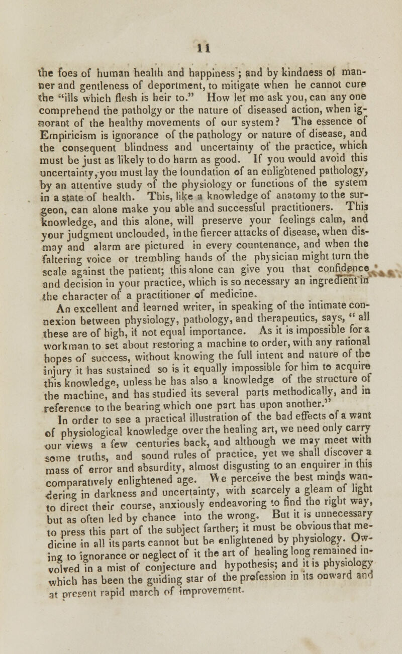 ihe foes of human health and happiness ; and by kindness oi man- ner and gentleness of deportment, to mitigate when he cannot cure the ills which flesh is heir to. How let mo ask you, can any one comprehend the patholgy or the nature of diseased action, when ig- norant of the healthy movements of our system ? The essence of Empiricism is ignorance of the pathology or nature of disease, and the consequent blindness and uncertainty of the practice, which must be just as likely to do harm as good. If you would avoid this uncertainty, you must lay the foundation of an enlightened pathology, by an attentive study of the physiology or functions of the system in a state of health. This, like a knowledge of anatomy to the sur- geon, can alone make you able and successful practitioners. This knowledge, and this alone, will preserve your feelings calm, and your judgment unclouded, in the fiercer attacks of disease, when dis- may and alarm are pictured in every countenance, and when the faltering voice or trembling hands of the physician might turn the scale against the patient; this alone can give you that confidence and decision in your practice, which is so necessary an ingrecneht in the character of a practitioner of medicine. An excellent and learned writer, in speaking of the intimate con- nexion between physiology, pathology, and therapeutics, says,  all these are of high, it not equal importance. As it is impossible for a workman to set about restoring a machine to order, with any rational hopes of success, without knowing the full intent and nature of the injury it has sustained so is it equally impossible for him to acquire this knowledge, unless he has also a knowledge of the structure of the machine, and has studied its several parts methodically, and in reference to the bearing which one part has upon another. In order to see a practical illustration of the bad effects of a want of physiological knowledge over the healing art, we need only carry our views a few centuries back, and although we may meet with some truths, and sound rules of practice, yet we shall discover a mass of error and absurdity, almost disgusting to an enquirer in this comparatively enlightened age. We perceive the best minds wan- dering in darkness and uncertainty, with scarcely a gleam of light to direct their course, anxiously endeavoring to find the right way, but as often led by chance into the wrong. But it is unnecessary to press this part of the subject farther; it must be obvious that me- dicine in all its parts cannot but be enlightened by physiology. Ow- ing to ignorance or neglect of it the art of healing long remained in- volved in a mist of conjecture and hypothesis; and it is physiology which has been the guiding star of the profession in its onward and at present rapid march of improvement.