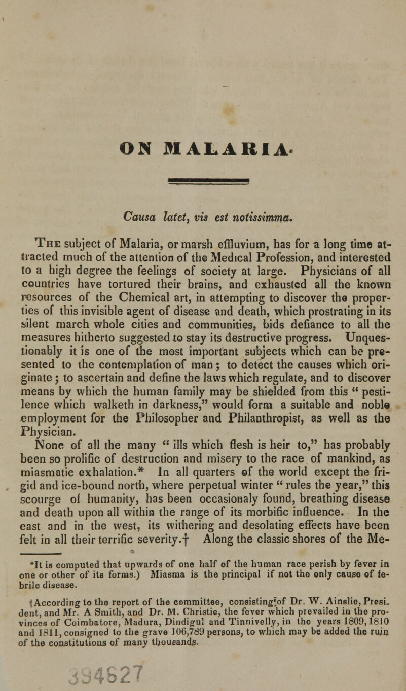 ON MALARIA. Causa latet, vis est notissimma. The subject of Malaria, or marsh effluvium, has for a long time at- tracted much of the attention of the Medical Profession, and interested to a high degree the feelings of society at large. Physicians of all countries have tortured their brains, and exhausted all the known resources of the Chemical art, in attempting to discover the proper- ties of this invisible agent of disease and death, which prostrating in its silent march whole cities and communities, bids defiance to all the measures hitherto suggested to stay its destructive progress. Unques- tionably it is one of the most important subjects which can be pre- sented to the contemplation of man ; to detect the causes which ori- ginate ; to ascertain and define the laws which regulate, and to discover means by which the human family may be shielded from this  pesti- lence which walketh in darkness, would form a suitable and noble employment for the Philosopher and Philanthropist, as well as the Physician. None of all the many  ills which flesh is heir to, has probably been so prolific of destruction and misery to the race of mankind, as miasmatic exhalation.* In all quarters ef the world except the fri- gid and ice-bound north, where perpetual winter  rules the year, this scourge of humanity, has been occasionaly found, breathing disease and death upon all within the range of its morbific influence. In the east and in the west, its withering and desolating effects have been felt in all their terrific severity.f Along the classic shores of the Me- *It is computed that upwards of one half of the human race perish by fever in one or other of its forms.) Miasma is the principal if not the only cause of fe- brile disease. {According to the report of the committee, consisting'of Dr. W. Ainslie, Presi. dent, and Mr. A Smith, and Dr. M. Christie, the fever which prevailed in the pro- vinces of Coimbatore, Madura, Dindigul and Tinnivelly, in the years 1809,1810 and 1811, consigned to the grave 106,789 persons, to which may be added the ruin of the constitutions of many thousands. -