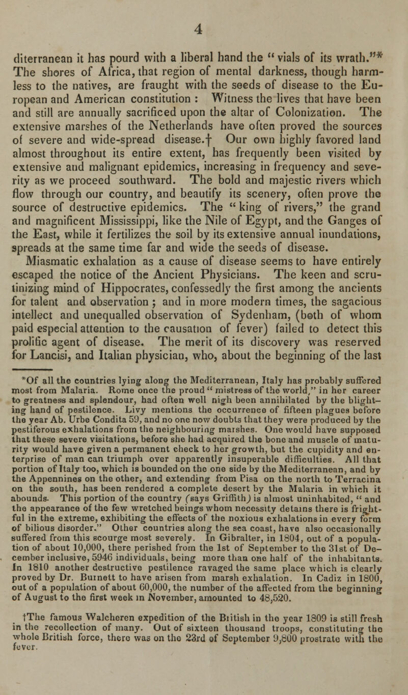 diterranean it has pourd with a liberal hand the  vials of its wrath.* The shores of Africa, that region of mental darkness, though harm- less to the natives, are fraught with the seeds of disease to the Eu- ropean and American constitution : Witness the lives that have been and still are annually sacrificed upon the altar of Colonization. The extensive marshes of the Netherlands have often proved the sources of severe and wide-spread disease.f Our own highly favored land almost throughout its entire extent, has frequently been visited by extensive aud malignant epidemics, increasing in frequency and seve- rity as we proceed southward. The bold and majestic rivers which flow through our country, and beautify its scenery, often prove the source of destructive epidemics. The  king of rivers, the grand and magnificent Mississippi, like the Nile of Egypt, and the Ganges of the East, while it fertilizes the soil by its extensive annual inundations, spreads at the same time far and wide the seeds of disease. Miasmatic exhalation as a cause of disease seems to have entirely escaped the notice of the Ancient Physicians. The keen and scru- tinizing mind of Hippocrates, confessedly the first among the ancients for talent and observation ; and in more modern times, the sagacious intellect and unequalled observation of Sydenham, (both of whom paid especial attention to the causation of fever) failed to detect this prolific agent of disease. The merit of its discovery was reserved for Lancisi, and Italian physician, who, about the beginning of the last *Of all the countries lying along the Mediterranean, Italy has probably suffered most from Malaria. Rome once the proud  mistress of the world, in her career to greatness and splendour, had often well nigh been annihilated by the blight- ing hand of pestilence. Livy mentions the occurrence of fifteen plagues before the year Ab. Urbe Condita 5'J, and no one now doubts that they were produced by the pestiferous exhalations from the neighbouring marshes. One would have supposed that these severe visitations, before she had acquired the bone and musele of matu- rity would have given a permanent check to her growth, but the cupidity and en- terprise of man can triumph over apparently insuperable difficulties. All that portion of Italy too, which is bounded on the one side by the Mediterranean, and by the Appennines on the other, and extending from Pisa on the north to Terracina on the south, has been rendered a complete desert by the Malaria in which it abounds- This portion of the country (says Griffith,) is almost uninhabited,  and the appearance of the few wretched beings whom necessity detains there is fright- ful in the extreme, exhibiting the effects of the noxious exhalations in every form of bilious disorder. Other countries along the sea coast, have also occasionally suffered from this scourge most severely. In Gibralter, in 1804, out of a popula- tion of about 10,000, there perished from the 1st of September to the 31st of De- cember inclusive, 5946 individuals, being more than one half of the inhabitants. In 1810 another destructive pestilence ravaged the same place which is clearly proved by Dr. Burnett to have arisen from marsh exhalation. In Cadiz in 1800, out of a population of about 00,000, the number of the affected from the beginning of August to the first week in November, amounted to 48,520. tThe famous Walcheren expedition of the British in the year 1809 is still fresh in the recollection of many. Out of sixteen thousand troops, constituting tho whole British force, there was on tho 23rd of September 9,ti00 prostrate with tho fever.