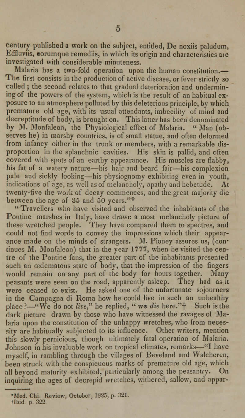 Effluviis, eorumque remediis, in which its origin and characteristics aie investigated with considerable minuteness. Malaria has a two-fold operation upon the human constitution.— The first consists in the production of active disease, or fever strictly so called ; the second relates to that gradual deterioration and undermin- ing of the powers of the system, which is the result of an habitual ex- posure to an atmosphere polluted by this deleterious principle, by which premature old age, with its usual attendants, imbecility of mind and decreptitude of body, is brought on. This latter has been denominated by M. Monfaleon, the Physiological effect of Malaria.  Man (ob- serves he) in marshy countries, is of small statue, and often deformed from infancy either in the trunk or members, with a remarkable dis- proportion in the splanchnic cavities. His skin is pallid, and often covered with spots of an earthy appearance. His muscles are flabby, his fat of a watery nature—his hair and beard fair—his complexion pale and sickly looking—his physiognomy exhibiting even in youth, indications of age, as well as of melancholy, apathy and hebetude. At twenty-five the work of decay commences, and the great majority die between the age of 35 and 50 years.*  Travellers who have visited and observed the inhabitants of the Pontine marshes in Italy, have drawn a most melancholy picture of these wretched people. They have compared them to spectres, and could not find words to convey the impressions which their appear- ance made on the minds of strangers. M. Pioney assures us, (con# tinues M. Monfaleon) that in the year 1777, when he visited the cen- tre of the Pontine fens, the greater part of the inhabitants presented such an cedematous state of body, that the impression of the fingers would remain on any part of the body for hours together. Many peasants were seen on the road, apparently asleep. They had as it were ceased to exist. He asked one of the unfortunate sojourners in the Campagna di Roma how he could live in such an unhealthy place ?—We do not live he replied,  we die here.f Such is the dark picture drawn by those who have witnessed the ravages o( Ma- laria upon the constitution of the unhappy wretches, who from neces- sity are habitually subjected to its influence. Other writers, mention this slowly pernicious, though ultimately fatal operation of Malaria. Johnson in his invaluable work on tropical climates, remarks—I have myself, in rambling through the villages of Beveland and Walcheren, been struck with the conspicuous marks of premature old age, which all beyond maturity exhibited, particularly among the peasantry. On inquiring the ages of decrepid wretches, withered, sallow, and appar- eled. Chi. Review, October, 1825, p. 321. tlbid p. 322.