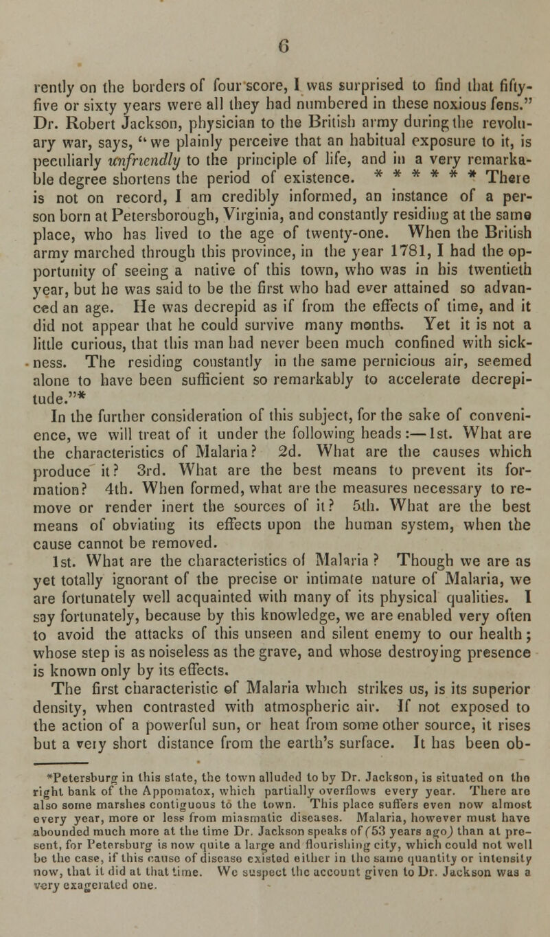 rently on the borders of four score, I was surprised to find that fifty- five or sixty years were all they had numbered in these noxious fens. Dr. Robert Jackson, physician to the British army during the revolu- ary war, says, {twe plainly perceive that an habitual exposure to it, is peculiarly unfriendly to the principle of life, and in a very remarka- ble degree shortens the period of existence. ****** There is not on record, I am credibly informed, an instance of a per- son born at Petersborough, Virginia, and constantly residing at the same place, who has lived to the age of twenty-one. When the British army marched through this province, in the year 1781, I had the op- portunity of seeing a native of this town, who was in his twentieth year, but he was said to be the first who had ever attained so advan- ced an age. He was decrepid as if from the effects of time, and it did not appear that he could survive many months. Yet it is not a little curious, that this man had never been much confined with sick- ness. The residing constantly in the same pernicious air, seemed alone to have been sufficient so remarkably to accelerate decrepi- tude.* In the further consideration of this subject, for the sake of conveni- ence, we will treat of it under the following heads:—1st. What are the characteristics of Malaria? 2d. What are the causes which produce it? 3rd. What are the best means to prevent its for- mation? 4th. When formed, what are the measures necessary to re- move or render inert the sources of it? 5th. What are the best means of obviating its effects upon the human system, when the cause cannot be removed. 1st. What are the characteristics o( Malaria? Though we are as yet totally ignorant of the precise or intimate nature of Malaria, we are fortunately well acquainted with many of its physical qualities. I say fortunately, because by this knowledge, we are enabled very often to avoid the attacks of this unseen and silent enemy to our health; whose step is as noiseless as the grave, and whose destroying presence is known only by its effects. The first characteristic ©f Malaria which strikes us, is its superior density, when contrasted with atmospheric air. If not exposed to the action of a powerful sun, or heat from some other source, it rises but a veiy short distance from the earth's surface. It has been ob- *Petersburg in this state, the town alluded to by Dr. Jackson, is situated on tho right bank of the Appomatox, which partially overflows every year. There aro also some marshes contiguous to the town. This place suffers even now almost every year, more or less from minsmalic diseases. Malaria, however must have abounded much more at the time Dr. Jackson speaks of (53 years agoj than at pre- sent, for Petersburg is now quite a large and flourishing city, which could not well be the case, if this cause of disease existed either in the same quantity or intensity now, that it did at that time. Wc suspect the account given to Dr. Jackson was a very exageraled one.