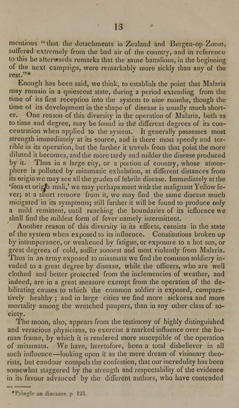 mentions  that ilie tlctachmcnls in Zealand and Bergen-op-Zoom, suffered extremely from the bad air of the country, and in reference to this he afterwards remarks that the same battalions, in the beginning of the next campaign, were remarkably more sickly than any ol the rest.* Enough has been said, we think, to establish the point that Malaria may remain in a quiescent state, during a period extending from the time of its first reception into the system to nine months, though the time ol its development in the shape of disease is usually much short- er. One reason of this diversity in the operation of Malaria, both as to time and degree, may be found in the different degrees of its con- centration when applied to the system. It generally possesses most strength immediately at its source, and is there most speedy and ter- rible in its operation, but the farther it travels from that point the more diluted it becomes, and the more tardy and milder the disease produced by it. Thus in a large city, or a poition of country, whose atmos- phere is polluted by miasmatic exhalation, at different distances from its origin we may see all the grades of febrile disease. Immediately at the Tons et oridb mali,' we may perhaps meet with the malignant Yellow fe- ver; at a short remove from it, we may find the same disease much mitigated in its symptoms; still farther it will be found to produce only a mild remittent, until reaching the boundaries of its influence we shall find the mildest form of fever namely intermittent. Another reason of this diversity in its effects, consists in the state of the system when exposed to its influence. Constitutions broken up by intemperance, or weakened by fatigue, or exposure to a hot sun, or great degrees of cold, suffer soonest and most violently from Malaria. Thus in an army exposed to miasmata we find the common soldiery in- vaded to a great degree by disease, while the officers, who are well clothed and better protected from the inclemencies of weather, and indeed, are in a great measure exempt from the operation of the de- bilitating causes to which the common soldier is exposed, compara- tively healthy ; and in large cities we find more sickness and more mortality among the wretched paupers, than in any other class of so- ciety. The moon, also, appears from the testimony of highly distinguished and veracious physicians, to exercise a marked influence over the hu- man frame, by which it is rendered more susceptible of the operation of miasmata. We have, heretofore, been a total disbeliever in all such influence—looking upon it as the mere dream of visionary theo- rists, but candour compels the confession, that our incredulity has been somewhat staggered by the strength and respectability of the evidence in its favour advanced by the different authors, who have contended •Cringle on diseases, p 121.