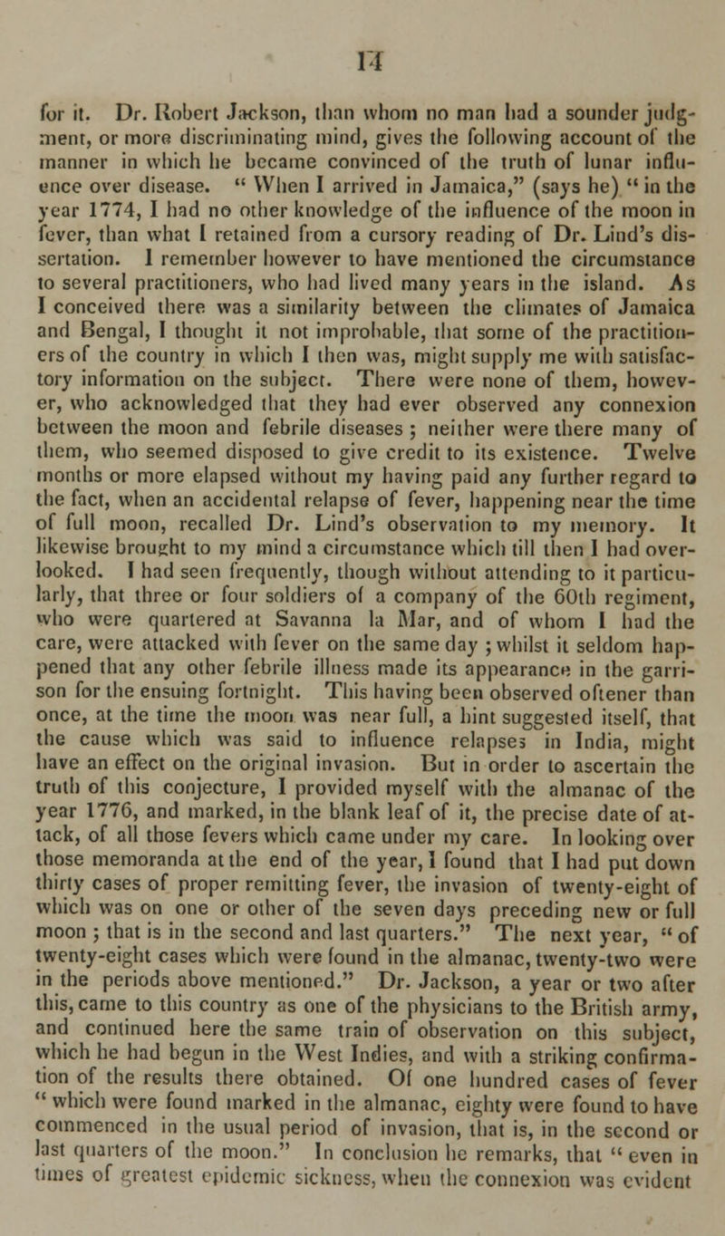 R for it. Dr. Robert Jackson, than whom no man had a sounder judg- ment, or more discriminating mind, gives the following account of the manner in which he became convinced of the truth of lunar influ- ence over disease.  When I arrived in Jamaica, (says he)  in the year 1774, I had no other knowledge of the influence of the moon in fever, than what I retained from a cursory reading of Dr. Lind's dis- sertation. 1 remember however to have mentioned the circumstance to several practitioners, who had lived many years in the island. As I conceived there was a similarity between the climates of Jamaica and Bengal, I thought it not improbable, that some of the practition- ers of the country in which I then was, might supply me with satisfac- tory information on the subject. There were none of them, howev- er, who acknowledged that they had ever observed any connexion between the moon and febrile diseases ; neither were there many of them, who seemed disposed to give credit to its existence. Twelve months or more elapsed without my having paid any further regard to the fact, when an accidental relapse of fever, happening near the time of full moon, recalled Dr. Lind's observation to my memory. It likewise brought to my mind a circumstance which till then 1 had over- looked. I had seen frequently, though without attending to it particu- larly, that three or four soldiers of a company of the 60th regiment, who were quartered at Savanna la Mar, and of whom I had the care, were attacked with fever on the same day ; whilst it seldom hap- pened that any other febrile illness made its appearance in the garri- son for the ensuing fortnight. This having been observed oftener than once, at the time the moon was near full, a hint suggested itself, that the cause which was said to influence relapses in India, might have an effect on the original invasion. But in order to ascertain the truth of this conjecture, I provided myself with the almanac of the year 1776, and marked, in the blank leaf of it, the precise date of at- tack, of all those fevers which came under my care. In looking over those memoranda at the end of the year, I found that I had put down thirty cases of proper remitting fever, the invasion of twenty-eight of which was on one or other of the seven days preceding new or full moon ; that is in the second and last quarters. The next year,  of twenty-eight cases which were found in the almanac, twenty-two were in the periods above mentioned. Dr. Jackson, a year or two after this, came to this country as one of the physicians to the British army, and continued here the same train of observation on this subject, which he had begun in the West Indies, and with a striking confirma- tion of the results there obtained. Of one hundred cases of fever  which were found marked in the almanac, eighty were found to have commenced in the usual period of invasion, that is, in the second or last quarters of the moon. In conclusion he remarks, that  even in times of greatest epidemic sickness, when the connexion was evident