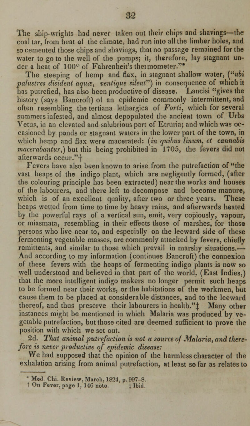 The ship-wrights had never taken out their chips and shavings—the coal tar, from heat of the climate, had run into all the limber holes, and so cemented those chips and shavings, that no passage remained for the water to go to the well of the pumps; it, therefore, lay stagnant un- der a heat of 100° of Fahrenheit's theimometer.* The steeping of hemp and flax, in stagnant shallow water, (ubi palustres disident aqua, ventique sile7it) in consequence of which it has putrefied, has also been productive of disease. Lancisi gives the history (says Bancroft) of an epidemic commonly intermittent, and often resembling the tertiana lethargica of Forti, which for several summers infested, and almost depopulated the ancient town of Urbs Vetus, in an elevated and salubrious part of Etruria; and which was oc- casioned by ponds or stagnant waters in the lower part of the town, in which hemp and flax were macerated: (in quibus linum, et cannabis macerabantur,) but this being prohibited in 1705, the fevers did not afterwards occur.f Fevers have also been known to arise from the putrefaction of the vast heaps of the indigo plant, which are negligently formed, (after the colouring principle has been extracted) near the works and houses of the labourers, and there left to decompose and become manure, which is of an excellent quality, after two or three years. These heaps wetted from time to time by heavy rains, and afterwards heated by the powerful rays of a vertical sun, emit, very copiously, vapour, or miasmata, resembling in their effects those of marshes, for those persons who live near to, and especially on the leeward side of these fermenting vegetable masses, are commonly attacked by fevers, chiefly remittents, and similar to those which prevail in marshy situations.— And according to my information (continues Bancroft) the connexion of these fevers with the heaps of fermenting indigo plants is now so well understood and believed in that part of the world, (East Indies,) that the more intelligent indigo makers no longer permit such heaps to be formed near their works, or the habitations of the workmen, but cause them to be placed at considerable distances, and to the leeward thereof, and thus preserve their labourers in health.! Many other instances might be mentioned in which Malaria was produced by ve- getable putrefaction, but those cited are deemed sufficient to prove the position with which we set out. 2d. That animal putrefaction is not a source of Malaria, and there- fore is never productive of epidemic disease: We had supposed that the opinion of the harmless character of the exhalation arising from animal putrefaction, at least so far as relates to • Med. Chi. Review, March, 1824, p. 997-8. t On Fever, page 1, 146 note. ; Ibid.