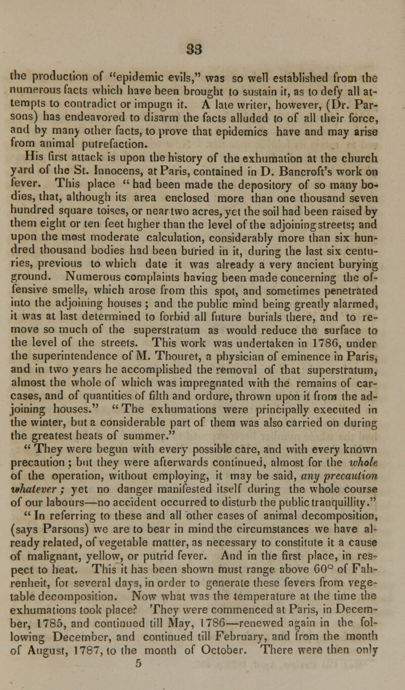 the production of epidemic evils, was so well established from the numerous facts which have been brought to sustain it, as to defy all at- tempts to contradict or impugn it. A late writer, however, (Dr. Par- sons) has endeavored to disarm the facts alluded to of all their force, and by many other facts, to prove that epidemics have and may arise from animal putrefaction. His first attack is upon the history of the exhumation at the church yard of the St. Innocens, at Paris, contained in D. Bancroft's work on fever. This place  had been made the depository of so many bo- dies, that, although its area enclosed more than one thousand seven hundred square toises, or near two acres, yet the soil had been raised by them eight or ten feet higher than the level of the adjoining streets; and upon the most moderate calculation, considerably more than six hun- dred thousand bodies had been buried in it, during the last six centu- ries, previous to which date it was already a very ancient burying ground. Numerous complaints having been made concerning the of- fensive smells, which arose from this spot, and sometimes penetrated into the adjoining houses ; and the public mind being greatly alarmed, it was at last determined to forbid all future burials there, and to re- move so much of the superstratum as would reduce the surface to the level of the streets. This work was undertaken in 178G, under the superintendence of M. Thouret, a physician of eminence in Paris, and in two years he accomplished the removal of that superstratum, almost the whole of which was impregnated with the remains of car- cases, and of quantities of filth and ordure, thrown upon it from the ad- joining houses.  The exhumations were principally executed in the winter, but a considerable part of them was also carried on during the greatest heats of summer.  They were begun with every possible care, and with every known precaution ; but they were afterwards continued, almost for the whole of the operation, without employing, it may be said, any precaution whatever ; yet no danger manifested itself during the whole course of our labours—no accident occurred to disturb the public tranquillity.  In referring to these and all other cases of animal decomposition, (says Parsons) we are to bear in mind the circumstances we have al- ready related, of vegetable matter, as necessary to constitute it a cause of malignant, yellow, or putrid fever. And in the first place, in res- pect to heat. This it has been shown must range above 60° of Fah- renheit, for several days, in order to generate these fevers from vege- table decomposition. Now what was the temperature at the time the exhumations took place? They were commenced at Paris, in Decem- ber, 1785, and continued till May, 1786—renewed again in the fol- lowing December, and continued till February, and from the month of August, 1787, to the month of October. There were then only 5