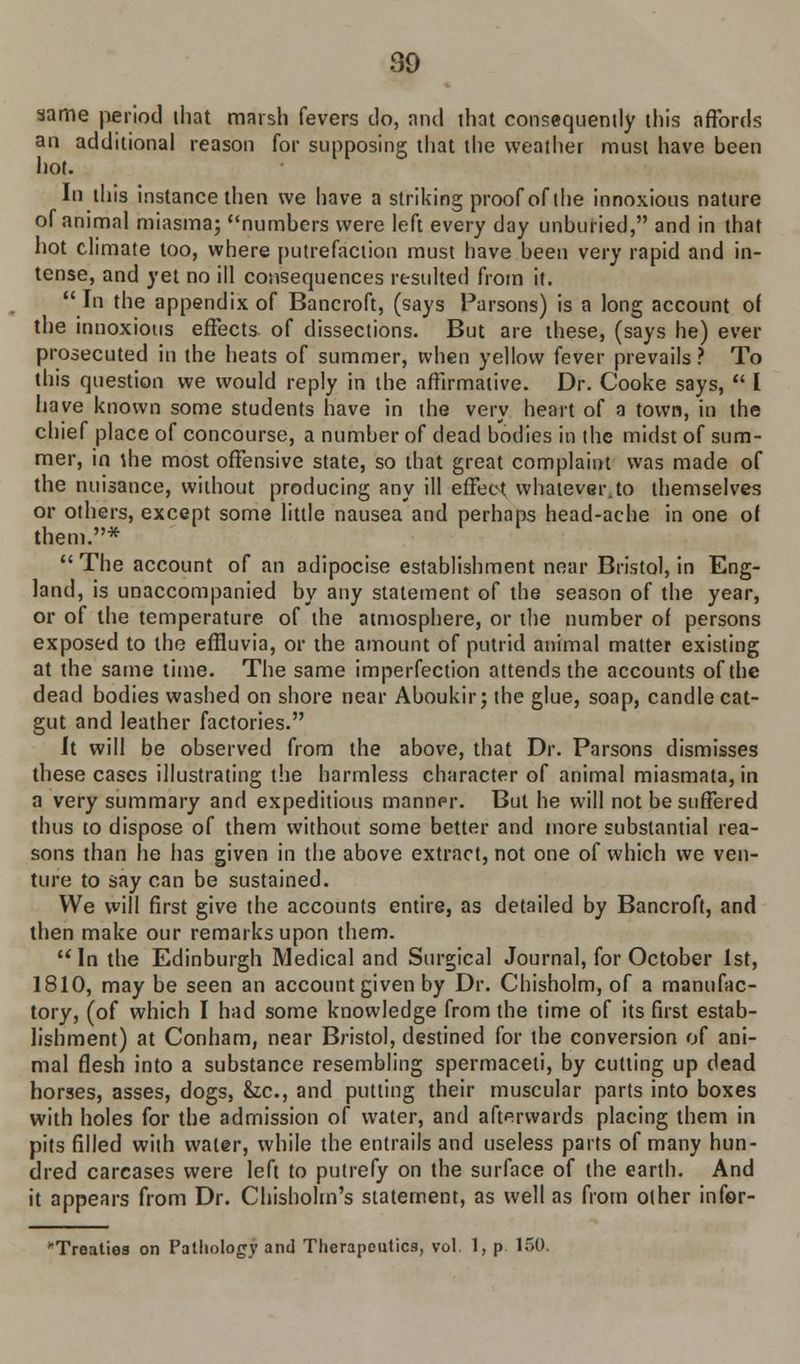 same period that marsh fevers do, and that consequently this affords an additional reason for supposing that the weather must have been hot. In this instance then we have a striking proof of the innoxious nature of animal miasma; numbers were left every day unburied, and in that hot climate too, where putrefaction must have been very rapid and in- tense, and yet no ill consequences resulted from it. In the appendix of Bancroft, (says Parsons) is a long account o( the innoxious effects of dissections. But are these, (says he) ever prosecuted in the heats of summer, when yellow fever prevails ? To this question we would reply in the affirmative. Dr. Cooke says, I have known some students have in the very heart of a town, in the chief place of concourse, a number of dead bodies in the midst of sum- mer, in the most offensive state, so that great complaint was made of the nuisance, without producing any ill effect whatever.to themselves or others, except some little nausea and perhaps head-ache in one of them.* The account of an adipocise establishment near Bristol, in Eng- land, is unaccompanied by any statement of the season of the year, or of the temperature of the atmosphere, or the number of persons exposed to the effluvia, or the amount of putrid animal matter existing at the same time. The same imperfection attends the accounts of the dead bodies washed on shore near Aboukir; the glue, soap, candle cat- gut and leather factories. It will be observed from the above, that Dr. Parsons dismisses these cases illustrating the harmless character of animal miasmata, in a very summary and expeditious manner. But he will not be suffered thus to dispose of them without some better and more substantial rea- sons than he has given in the above extract, not one of which we ven- ture to say can be sustained. We will first give the accounts entire, as detailed by Bancroft, and then make our remarks upon them. In the Edinburgh Medical and Surgical Journal, for October 1st, 1810, may be seen an account given by Dr. Chisholm, of a manufac- tory, (of which I had some knowledge from the time of its first estab- lishment) at Conham, near Bristol, destined for the conversion of ani- mal flesh into a substance resembling spermaceti, by cutting up dead horses, asses, dogs, &z.c, and putting their muscular parts into boxes with holes for the admission of water, and afterwards placing them in pits filled with water, while the entrails and useless parts of many hun- dred carcases were left to putrefy on the surface of the earth. And it appears from Dr. Chisholm's statement, as well as from other infor- 'Treaties on Pathology and Therapeutics, vol. 1, p 150.