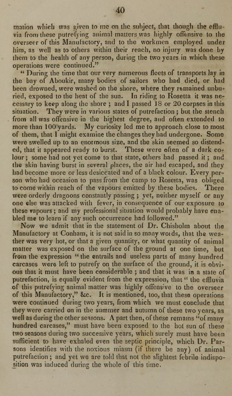 mation which was t,iven to mc on the suhject, that though the efflu ■ via from these putrefying animal matters was highly offensive to the overseer of this Manufactory, and to the workmen employed under him, as well as to others within their reach, no injury was done hy them to the health of any person, during the two years in which these operations were continued. During the time that our very numerous fleets of transports lay in the bay of Aboukir, many bodies of sailors who had died, or had been drowned, were washed on the shore, where they ifemained unbu- ried, exposed to the heat of the sun. In riding to Rosetta it was ne- cessary to keep along the shore ; and I passed 18 or 20 corpses in this situation. They were in various states of putrefaction ; but the stench from all was offensive in the highest degree, and often extended to more than lOOyards. My curiosity led me to approach close to most of them, that I might examine the changes they had undergone. Some were swelled up to an enormous size, and the skin seemed so distend- ed, that it appeared ready to burst. These were often of a dark co- lour ; some had not yet come to that state, others had passed it; and the skin having burst in several places, the air had escaped, and they had become more or less desiccated and of a black colour. Every per- son who had occasion to pass from the camp to Rosetta, was obliged to come within reach of the vapours emitted by these bodies. There were orderly dragoons constantly passing ; yet, neither myself or any one else was attacked with fever, in consequence of our exposure to these vapours; and my professional situation would probably have ena- bled me to learn if any such occurrence had followed. Now we admit that in the statement of Dr. Chisholm about the Manufactory at Conham, it is not said in so many woids, that the wea- ther was very hot, or that a given quantity, or what quantity of animal matter was exposed on the surface of the ground at one time, but from the expression the entrails and useless parts of many hundred carcases were left to putrefy on the surface of the ground, it is obvi- ous that it must have been considerable ; and that it was in a state of putrefaction, is equally evident from the expression, that the effluvia of this putrefying animal matter was highly offensive to the overseer of this Manufactory, &c. It is mentioned, too, that these operations were continued during two years, from which we must conclude that they were carried on in the summer and autumn of these two years, as well as during the other seasons. A part then, of these remains of many hundred carcases, must have been exposed to the hot sun of these two seasons during two successive years, which surely must have been sufficient to have exhaled even the septic principle, which Dr. Par- sons identifies with the noxious miasm (if there be any) of animal putrefaction; and yet we are told that not the slightest febrile indispo- sition was induced during the whole of this time.