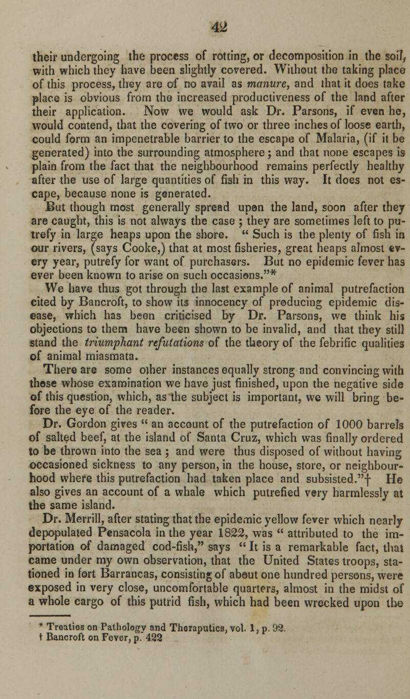 their undergoing the process of rotting, or decomposition in the soil, with which they have been slightly covered. Without the taking place of this process, they are of no avail as manure, and that it does take place is obvious from the increased productiveness of the land after their application. Now we would ask Dr. Parsons, if even he, would contend, that the covering of two or three inches of loose earth, could form an impenetrable barrier to the escape of Malaria, (if it be generated) into the surrounding atmosphere; and that none escapes is plain from the fact that the neighbourhood remains perfectly healthy after the use of large quantities of fish in this way. It does not es- cape, because none is generated. But though most generally spread upon the land, soon after they are caught, this is not always the case ; they are sometimes left to pu- trefy in large heaps upon the shore.  Such is the plenty of fish in our rivers, (says Cooke,) that at most fisheries, great heaps almost ev- ery year, putrefy for want of purchasers. But no epidemic fever has ever been known to arise on such occasions.* We have thus got through the last example of animal putrefaction cited by Bancroft, to show its innocency of producing epidemic dis- ease, which has been criticised by Dr. Parsons, we think his objections to them have been shown to be invalid, and that they still stand the triumphant refutations of the theory of the febrific qualities of animal miasmata. There are some ojher instances equally strong and convincing with those whose examination we have just finished, upon the negative side of this question, which, as the subject is important, we will bring be- fore the eye of the reader. Dr. Gordon gives  an account of the putrefaction of 1000 barrels of salted beef, at the island of Santa Cruz, which was finally ordered to be thrown into the sea ; and were thus disposed of without having occasioned sickness to any person, in the house, store, or neighbour- hood where this putrefaction had taken place and subsisted.! He also gives an account of a whale which putrefied very harmlessly at the same island. Dr. Merrill, after stating that the epidemic yellow fever which nearly depopulated Pensacola in the year 1822, was  attributed to the im- portation of damaged cod-fish, says  It is a remarkable fact, that came under my own observation, that the United States troops, sta- tioned in fort Barrancas, consisting of about one hundred persons, were exposed in very close, uncomfortable quarters, almost in the midst of a whole cargo of this putrid fish, which had been wrecked upon the * Treatios on Pathology and Thoraputics, vol. 1, p. 92. t Bancroft on Fever, p. 422