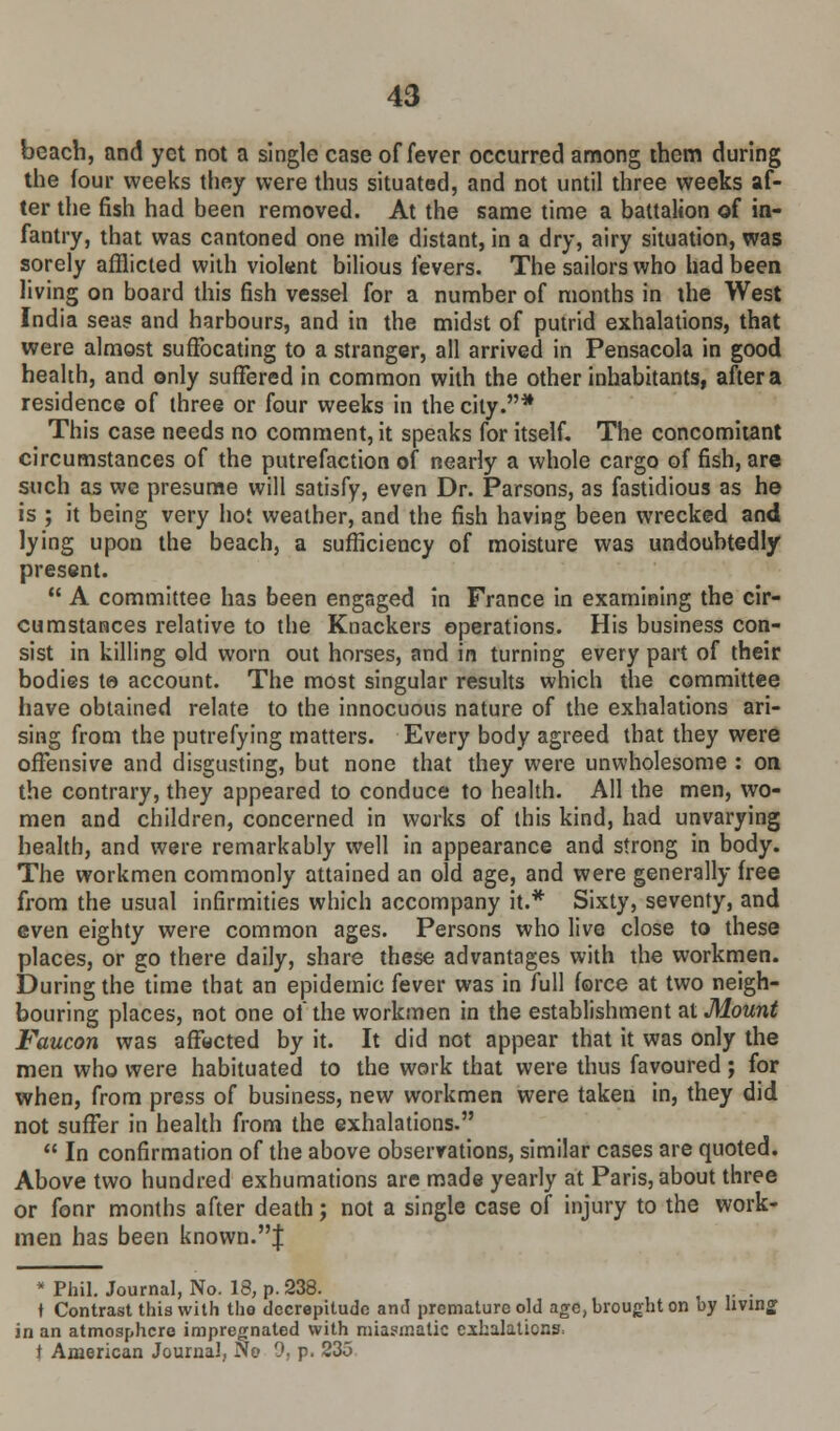 beach, and yet not a single case of fever occurred among them during the four weeks they were thus situated, and not until three weeks af- ter the fish had been removed. At the same time a battalion of in- fantry, that was cantoned one mile distant, in a dry, airy situation, was sorely afflicted with violent bilious fevers. The sailors who had been living on board this fish vessel for a number of months in the West India sea? and harbours, and in the midst of putrid exhalations, that were almost suffocating to a stranger, all arrived in Pensacola in good health, and only suffered in common with the other inhabitants, after a residence of three or four weeks in the city.* This case needs no comment, it speaks for itself. The concomitant circumstances of the putrefaction of nearly a whole cargo of fish, are such as we presume will satisfy, even Dr. Parsons, as fastidious as he is ; it being very hot weather, and the fish having been wrecked and lying upon the beach, a sufficiency of moisture was undoubtedly present.  A committee has been engaged in France in examining the cir- cumstances relative to the Knackers operations. His business con- sist in killing old worn out horses, and in turning every part of their bodies to account. The most singular results which the committee have obtained relate to the innocuous nature of the exhalations ari- sing from the putrefying matters. Every body agreed that they were offensive and disgusting, but none that they were unwholesome : on the contrary, they appeared to conduce to health. All the men, wo- men and children, concerned in works of this kind, had unvarying health, and were remarkably well in appearance and strong in body. The workmen commonly attained an old age, and were generally free from the usual infirmities which accompany it.* Sixty, seventy, and even eighty were common ages. Persons who live close to these places, or go there daily, share these advantages with the workmen. During the time that an epidemic fever was in full force at two neigh- bouring places, not one of the workmen in the establishment at Mount Faucon was affected by it. It did not appear that it was only the men who were habituated to the work that were thus favoured; for when, from press of business, new workmen were taken in, they did not suffer in health from the exhalations.  In confirmation of the above observations, similar cases are quoted. Above two hundred exhumations are made yearly at Paris, about three or fonr months after death; not a single case of injury to the work- men has been known.J * Phil. Journal, No. 13, p. 238. . t Contrast this with the decrepitude and premature old age, brought on by living in an atmosphere impregnated with miasmatic exhalations, t American Journal, No '). p. 235