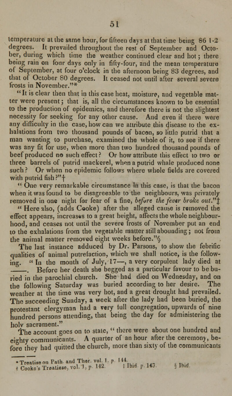 temperature at the same hour, for fifteen days at that time being 86 1-2 degrees. It prevailed throughout the rest of September and Octo- ber, during which time the weather continued clear and hot; there being rain on four days only in fifty-four, and the mean temperature of September, at four o'clock in the afternoon being 83 degrees, and that of October 80 degrees. It ceased not until after several severe frosts in November.*  It is clear then that in this case heat, moisture, and vegetable mat- ter were present; that is, all the circumstances known to be essential to the production of epidemics, and therefore there is not the slightest necessity for seeking for any other cause. And even tf there were any difficulty in the case, how can we attribute this disease to the ex- halations from two thousand pounds of bacon, so little putrid that a man wanting to purchase, examined the whole of it, to see if there was any fit for use, when more than two hundred thousand pounds of beef produced no such effect? Or how attribute this effect to two or three barrels of putrid mackerel, when a putrid whale produced none such? Or when no epidemic follows where whole fields are covered with putrid fish ?f  One very remarkable circumstance in this case, is that the bacon when it was found to be disagreeable to the neighbours, was privately removed in one night for fear of a fine, before the fever broke out.\  Here also, (adds Cooke) after the alleged cause is removed the effect appears, increases to a great height, affects the whole neighbour- hood, and ceases not until the severe frosts of November put an end to the exhalations from the vegetable matter still abounding; not from the animal matter removed eight weeks before.^ The last instance adduced by Dr. Parsons, to show the febrific qualities of animal putrefaction, which we shall notice, is the follow- ing.  In the month of July, 17—, a very corpulent lady died at . Before her death she begged as a particular favour to be bu- ried in the parochial church. She had died on Wednesday, and on the following Saturday was buried according to her desire. The weather at the time was very hot, and a great drought had prevailed. The succeeding Sunday, a week after the lady had been buried, the protestant clergyman had a very lull congregation, upwards of nine hundred persons attending, that being the day for administering the holv sacrament. The account goes on to state,  there were about one hundred and eighty communicants. A quarter of an hour after the ceremony, be- fore they had quitted the church, mote than sixty of the communicants realise on Path, and Ther. voM. r 144. 4 Cooke's Treaties, vol. 1, p 142. t Ibid p. 143. § Ibid