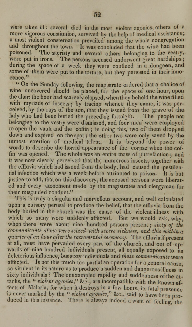 were taken ill: several died in the most violent agonies, others ol a more vigorous constitution, survived by the help of medical assistance} a most violent consternation prevailed among the whole congregation and throughout the town. It was concluded that the wine had been poisoned. The sacristy and several others belonging to the vestry, were put in irons. The persons accused underwent great hardships; during the space of a week they were confined in a dungeon, and some of them were put to the torture, but they persisted in their inno- cence.  On the Sunday following, the magistrate ordered that a chalice of wine uncovered should be placed, for the space of one hour, upon the altar: the hour had scarcely elapsed, when they beheld the wine filled with myriads of insects ; by tracing whence they came, it was per- ceived, by the rays of the sun, that they issued from the grave of the lady who had been buried the preceding fortnight. The people not belonging to the vestry were dismissed, and four men,' were employed to open the vault and the coffin ; in doing this, two ortbem dropped down and expired on the spot; the other two were only saved by the utmost exeition of medical talent. It is beyond the power of words to describe the horrid appearance of the corpse when the cof- fin was opened. The whole was an entire mass of putrefaction ; and it was now clearly perceived that the numerous insects, together with the effluvia which had issued from the body, had caused the pestilen- tial infection which was a week before attributed to poison. It is but justice to add, that on this discovery, the accused persons were liberat- ed and every atonement made by the magistrates and clergyman for their misguided conduct. This is truly a singular and marvellous account, and well calculated upon a cursory perusal to produce the belief, that the effluvia from the body buried in the church was the cause of the violent illness with which so many were suddenly affected. But we would ask, why, when there were about nine hundred persons present; sixty qj the communicants alone were seized with severe sickness, and this within a quarterofan hour after the sacramental ceremony. The effluvia if present at all, must have pervaded every part of the church, and out of up- wards of nine hundred individuals present, all equally exposed to its deleterious influence, but sixty individuals and those communicants were affected. Is not this much too partial an operation for a general cause so virulent in its nature as to produce a sudden and dangerous illness in sixty individuals ? The unexampled rapidity and suddenness of the at- tacks, the  violent agonies he, are incompatible with the known ef- fects of Malaria, for when it destroys in a few hours, its fatal presence is never marked by the  violent agonies, he, said to have been pro- duced in this instance. There is always indeed a want of feelin°- the