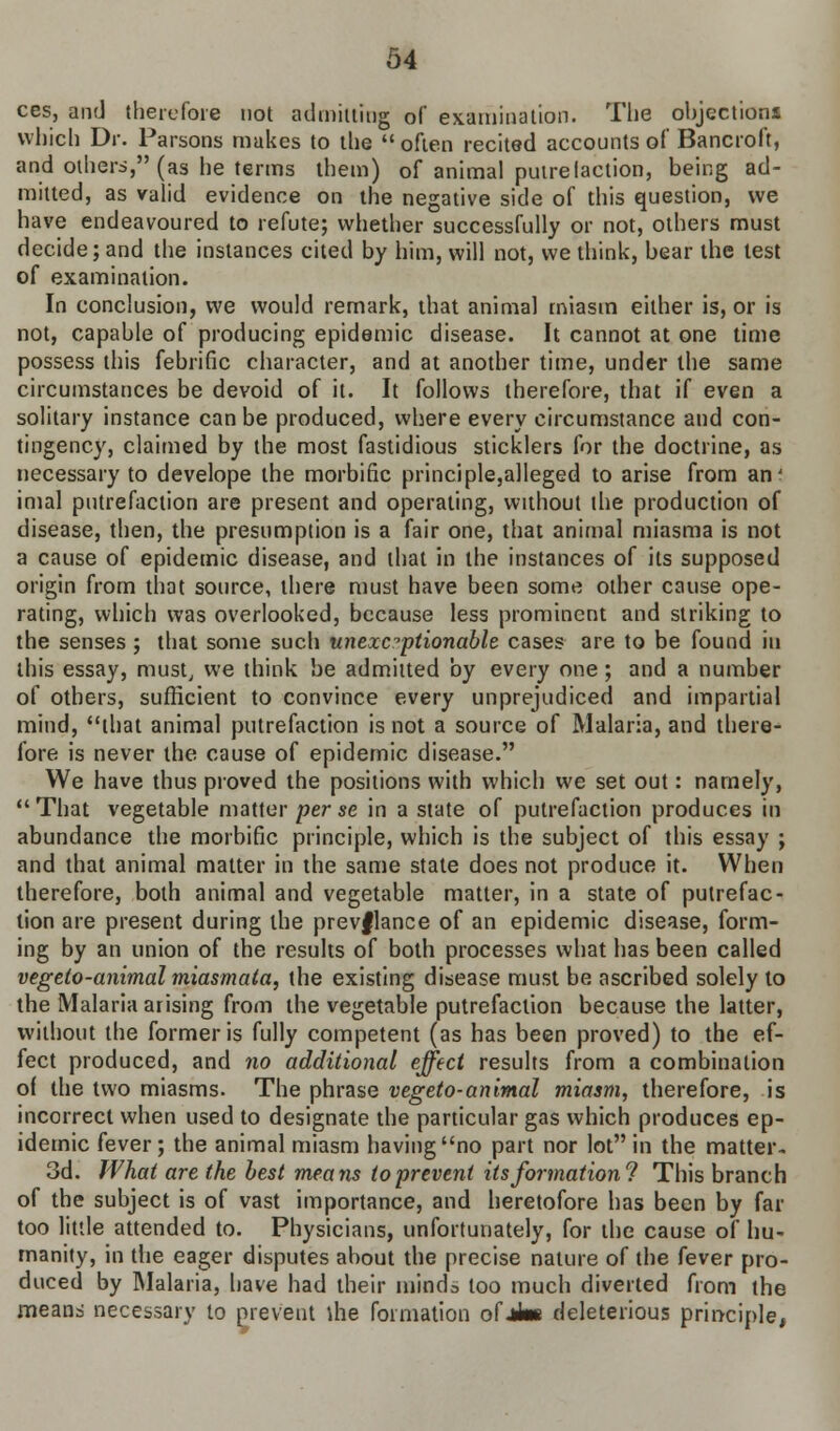 ces, and therefore not admitting of examination. The objections which Dr. Parsons makes to the  often recited accounts of Bancroft, and others, (as he terms them) of animal putrefaction, being ad- mitted, as valid evidence on the negative side of this question, we have endeavoured to refute; whether successfully or not, others must decide; and the instances cited by him, will not, we think, bear the test of examination. In conclusion, we would remark, that animal miasm either is, or is not, capable of producing epidemic disease. It cannot at one time possess this febrific character, and at another time, under the same circumstances be devoid of it. It follows therefore, that if even a solitary instance can be produced, where every circumstance and con- tingency, claimed by the most fastidious sticklers for the doctrine, as necessary to develope the morbific principle,alleged to arise from an' imal putrefaction are present and operating, without the production of disease, then, the presumption is a fair one, that animal miasma is not a cause of epidemic disease, and that in the instances of its supposed origin from that source, there must have been some other cause ope- rating, which was overlooked, because less prominent and striking to the senses; that some such unexceptionable cases are to be found in this essay, must, we think be admitted by every one; and a number of others, sufficient to convince every unprejudiced and impartial mind, that animal putrefaction is not a source of Malaria, and there- fore is never the cause of epidemic disease. We have thus proved the positions with which we set out: namely, That vegetable matter perse in a state of putrefaction produces in abundance the morbific principle, which is the subject of this essay ; and that animal matter in the same state does not produce it. When therefore, both animal and vegetable matter, in a state of putrefac- tion are present during the prevflance of an epidemic disease, form- ing by an union of the results of both processes what has been called vegeto-animal miasmata, the existing disease must be ascribed solely to the Malaria arising from the vegetable putrefaction because the latter, without the former is fully competent (as has been proved) to the ef- fect produced, and no additional effect results from a combination of the two miasms. The phrase vegeto-animal miasm, therefore, is incorrect when used to designate the particular gas which produces ep- idemic fever; the animal miasm having no part nor lot in the matter* 3d. What are the best means to prevent its formation? This branch of the subject is of vast importance, and heretofore has been by far too little attended to. Physicians, unfortunately, for the cause of hu- manity, in the eager disputes about the precise nature of the fever pro- duced by Malaria, have had their minds loo much diverted from the means necessary to prevent lhe formation of Jim deleterious principle,