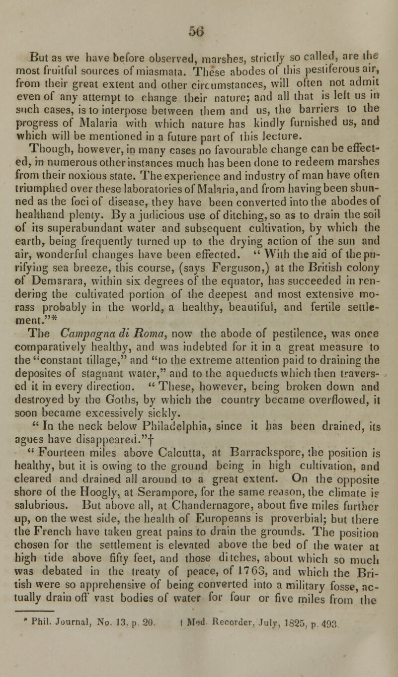 50 But as we have before observed, marshes, strictly so called, are the most fruitful sources of miasmata. These abodes of this pestiferous air, from their great extent and other circumstances, will often not admit even of any attempt to change their nature; and all that is left us in such cases, is to interpose between them and us, the barriers to the progress of Malaria with which nature has kindly furnished us, and which will be mentioned in a future part of this lecture. Though, however, in many cases no favourable change can be effect- ed, in numerousotherinstanc.es much has been done to redeem marshes from their noxious state. The experience and industry of man have often triumphed over these laboratories of Malaria, and from having been shun- ned as the foci of disease, they have been converted into the abodes of healthand plenty. By a judicious use of ditching, so as to drain the soil of its superabundant water and subsequent cultivation, by which the eartbT being frequently turned up to the drying action of the sun and air, wonderful changes have been effected.  With the aid of thepn- rifying sea breeze, this course, (says Ferguson,) at the British colony of Demarara, within six degrees of the equator, has succeeded in ren- dering the cultivated portion of the deepest and most extensive mo- rass probably in the world, a healthy, beautiful, and fertile settle- ment.* The Campagna di Roma, now the abode of pestilence, was once comparatively healthy, and was indebted for it in a great measure to the constant tillage, and to the extreme attention paid to draining the deposites of stagnant water, and to the aqueducts which then travers- ed it in every direction.  These, however, being broken down and destroyed by the Goths, by which the country became overflowed, it soon became excessively sickly.  In the neck below Philadelphia, since it has been drained, its agues have disappeared.f  Fourteen miles above Calcutta, at Barrackspore, the position is healthy, but it is owing to the ground being in high cultivation, and cleared and drained all around to a great extent. On the opposite shore of the Hoogly, at Serampore, for the same reason, the climate i? salubrious. But above all, at Chandernagore, about five miles further up, on the west side, the health of Europeans is proverbial; but there the French have taken great pains to drain the grounds. The position chosen for the settlement is elevated above the bed of the water at high tide above fifty feet, and those ditches, about which so much was debated in the treaty of peace, of 17 G3, and which the Bri- tish were so apprehensive of being converted into a military fosse, ac- tually drain off vast bodies of water for four or five miles from the • Phil. Journal, No. 13. p. 20. I M<;d Recorder, July, 1625, p. 493.